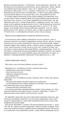 ребенка и вашими нуждами. У крошечных детей крошечные животики. Для
большинства детей предпочтительны более частые кормления. Лучше предла-
гать ребенку бутылочку каждые 3 часа, а не 4, ребенок при этом будет
чувствовать себя лучше, и это не слишком утомительно для родителей.
Большинство родителей идут на компромисс, 1-2 раза в день кормят ребенка
в установленное время, а в остальную часть дня - когда ребенок захочет.
  В течение первых нескольких недель будите ребенка для кормления, если
он спит более 4 часов в дневное время. Если днем ребенок между кормлени-
ями будет спать дольше, у него может выработаться утомительная для вас
привычка днем спать, а ночью бодрствовать. Старайтесь сделать так, чтобы
самые долгие периоды сна приходились на ночь. Для большинства родителей
удобнее всего будут более частые кормления днем, а затем в 7 и 10 часов
вечера, тогда вечером будет больше свободного времени; если вы дадите
ребенку бутылочку, прежде чем ляжете спать, он вряд ли проснется раньше
3-4 часов ночи, т е. вам придется вставать ночью только один раз.

 Правильно расшифровывайте подаваемые ребенком сигналы

  Если вы будете давать ребенку каждый раз, когда он заплачет, смесь в
качестве утешителя, вы можете перекормить малыша Ищите другие способы
успокоить его; не следует механически тянуться за бутылочкой при первом
хныканье Может быть, ребенку нужно, чтобы его просто подержали, поиграли
с ним, дали бутылочку с водой, когда он хочет пить, сменили пеленки или
ему просто хочется сменить обстановку Мамам, вскармливающим детей ис-
кусственно, необходимо большее разнообразие приемов утешения, чем мамам,
кормящим грудью. Если давать ребенку грудь для успокоения, это вряд ли
приведет к перекармливанию (объяснение этому приводится на с. 254)


 ПРИГОТОВЛЕНИЕ СМЕСИ

 Как узнать, мало или много ребенок получает смеси?

  Признаки того, что ребенок получает слишком мало смеси:
  - прибавление в весе меньше нормы
  - малое количество мочи
  - обвисшая, морщинистая кожа
  - постоянный плач
  Признаки того, что ребенок получает слишком много пищи при каждом
кормлении:
  - обильное срыгивание или рвота сразу после кормления
  - коликообразные боли в животе (ребенок подтягивает ноги к напряжен-
ному животику) сразу после кормления
  - слишком быстрое увеличение веса
  Если налицо признаки перекармливания, давайте смеси меньше, но чаще,
помогайте ребенку отрыгивать воздух 1-2 раза за кормление и время от
времени вместо смеси давайте ему бутылочку с водой.

  Не забывайте тщательно мыть руки перед приготовлением смеси или дру-
гой пищи для ребенка; убедитесь, что вся посуда совершенно чистая (ука-
зания по стерилизации см. ниже). Вам понадобятся бутылочки, соски и раз-
нообразная кухонная утварь.
  Бутылочки. Начинайте с четырех 120-миллиметровых бутылочек, а после
того, как вы с вашим малышом определите, какая из разных по форме буты-
лочек вам подойдет больше, а ребенок будет высасывать больше 120 мл сме-
си за кормление, вам понадобятся восемь - десять 240-миллиметровых буты-
 