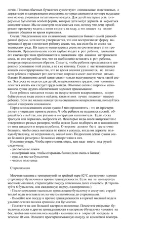лочек. Помимо обычных бутылочек существуют специальные пластиковые, с
держателем и одноразовыми емкостями, которые сжимаются по мере высасыва-
ния молока, уменьшая заглатывание воздуха. Для детей постарше есть хит-
роумные бутылочки особой формы, которые дети могут держать и кормиться
самостоятельно. Мы не советуем пользоваться ими, потому что дети приоб-
ретают привычку ходить с ними и сосать на ходу, а это лишает их полно-
ценного общения во время кормления.
  Соски. Эти резиновые или силиконовые заменители бывают самой разнооб-
разной формы, хотя всегда утверждается, что они воспроизводят форму ма-
теринской груди и помогают ребенку сосать так, как если бы он сосал ма-
теринскую грудь. Ни одна из выпускаемых сосок не соответствует этим тре-
бованиям. Ортодонтические соски глубже входят в рот ребенка, движения
его язычка при этом приближаются к движениям при сосании материнского
соска, но они неудобны тем, что их необходимо вставлять в рот ребенка,
повернув определенным образом. Следите, чтобы ребенок присасывался к ши-
рокому основанию этой соски, а не к ее кончику. Соски с вытягивающимся
концом сконструированы так, что во время сосания удлиняются, но только
если ребенок открывает рот достаточно широко и сосет достаточно сильно.
Однако большинство детей захватывают только выступающую часть такой сос-
ки. Эта соска не годится для детей, вскармливаемых грудью: они начинают
лениться сосать как следует грудь матери. Обычные соски с широким осно-
ванием лучше других обеспечивают хорошее присасывание.
  Если ребенок находится только на искусственном вскармливании, испро-
буйте разные виды сосок и найдите, какая из них лучше подходит вашему
ребенку. Если же малыш находится на смешанном вскармливании, пользуйтесь
соской с широким основанием.
  Перед использованием соски нужно 5 мин прокипятить - это их простери-
лизует и уменьшит привкус резины Чтобы ребенок не подавился соской, об-
ращайтесь с ней так, как указано в инструкции изготовителя. Если соска
треснула или порвалась, выбросите ее. Некоторые виды сосок выпускаются с
отверстиями разных размеров, чтобы можно было подбирать их в зависимости
от типа жидкости и возраста ребенка. Отверстие должно быть достаточно
большим, чтобы смесь вытекала по капле в секунду, когда вы держите пол-
ную бутылочку, не встряхивая ее, соской вниз. Подросшим детям нужны сос-
ки больших размеров с большими отверстиями в них.
  Кухонная утварь. Чтобы приготовить смесь, вам надо иметь под рукой
следующее:
  - две большие ложки
  - консервный нож, чтобы открывать банки (если смесь в банках)
  - ерш для мытья бутылочек
  - чистые полотенца

 Стерилизация

  Моечная машина с температурой по крайней мере 82°С достаточно хорошо
стерилизует бутылочки и прочие принадлежности. Если вы не пользуетесь
моечной машиной, стерилизуйте посуду описанным далее способом. (Стерили-
зуйте 6 бутылочек, или ежедневную норму, одновременно.)
  - После кормления тщательно прополощите бутылочку и соску под струей
теплой воды и оставьте их на чистом полотенце до стерилизации.
  - Вымойте всю посуду и прочие принадлежности в горячей мыльной воде и
удалите остатки молока ершиком для бутылочек.
  - Положите на дно большой кастрюли полотенце. Поместите открытые бу-
тылочки, соски и другие принадлежности в кастрюлю (бутылочки уложите на
бок, чтобы они наполнились водой) и кипятите их в закрытой кастрюле в
течение 10 мин. Охладите простерилизованную посуду до комнатной темпера-
 