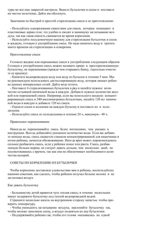 туры во все еще закрытой кастрюле. Выньте бутылочки и соски и поставьте
на чистое полотенце. Дайте им обсохнуть.

 Замечания по быстрой и простой стерилизации смеси и ее приготовлению

  - Пользуйтесь одноразовыми емкостями для смеси, которые помещают в
пластиковые держа гели; это удобно и сводит к минимуму заглатывание воз-
духа, так как такая емкость сжимается во время кормления.
  - Используйте посудомоечную машину для стерилизации бутылочек и сосок
и жидкую, готовую к употреблению смесь. Не надо кипятить воду и тратить
много времени на стерилизацию и измерения.

 Приготовление смеси

  Готовьте жидкие или порошковые смеси к употреблению следующим образом
Готовую к употреблению смесь можно наливать прямо в простерилизованную
бутылочку, не перемешивая (прежде чем открывать банку, тщательно очисти-
те ее крышку).
  - Кипятите водопроводную воду или воду из бутылок в течение 5 мин. Мы
не рекомендуем использовать дистиллированную воду, которая лишает ребен-
ка ценных минеральных солей. Дайте воде остыть.
  - Поставьте 6 стерилизованных бутылочек в ряд и налейте нужное коли-
чество остывшей кипяченой воды в каждую. Добавьте нужное количество жид-
кой или порошковой смеси. Например, если вы используете жидкую концент-
рированную смесь в 240-миллимегровых бутылочках, налейте 120 мл кипяче-
ной воды в каждую и добавьте 120 мл смеси.
  - Оденьте соски и колпачки на каждую бутылку и поставьте их в холо-
дильник.
  - Используйте смесь из холодильника в течение 24 ч, максимум - 48 ч.

 Правильное перемешивание

  Никогда не перемешивайте смесь более интенсивно, чем указано в
инструкции. Всегда добавляйте указанное количество воды. Если вы добави-
те меньше воды, смесь окажется слишком концентрированной для кишечника и
почек ребенка, начнется обезвоживание. Иногда врач может порекомендовать
сильнее разбавлять смесь, если у ребенка понос или рвота. Смесь, разбав-
ленную больше нормы, не следует давать дольше, чем несколько дней, не
посоветовавшись с врачом, так как она не обеспечивает необходимого коли-
чества калорий.

 СОВЕТЫ ПО КОРМЛЕНИЮ ИЗ БУТЫЛОЧКИ

  Чтобы кормление доставляло удовольствие вам и ребенку, воспользуйтесь
нашими советами, как сделать, чтобы ребенок получал больше молока и не
заглатывал воздух.

Как давать бутылочку

  - Большинству детей нравится чуть теплая смесь; в течение нескольких
минут подержите бутылочку под теплой водопроводной водой.
  Стряхните несколько капель на внутреннюю сторону запястья, чтобы про-
верить температуру.
  - Чтобы уменьшить заглатывание воздуха, наклоняйте бутылочку так,
чтобы молоко заполняло соску, а воздух подняться ко дну бутылочки.
  - Поддерживайте ребенка гак, чтобы его голова оказывалась на одной
 