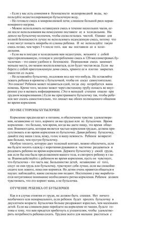 - Если у вас есть сомнения в безопасности водопроводной воды, ис-
пользуйте недистиллированную бутылочную воду.
  - Не готовьте смесь в микроволновой печи; слишком большой риск нерав-
номерного нагрева.
  - Можно использовать оставшуюся смесь в течение нескольких часов, ес-
ли после использования вы немедленно поставите ее в холодильник. На-
деньте на бутылочку колпачок, чтобы соска осталась чистой. Однако для
полной безопасности лучше не использовать недоеденную смесь, потому что
в нее могут попасть микробы из слюны ребенка. И не используйте такую
смесь позже, чем через 3 ч после того, как вы поставили ее в холо-
дильник.
  - Если вы в поездке и холодильник вам недоступен, возьмите с собой
простерилизованную, готовую к употреблению смесь в 120-миллиметровых бу-
тылочках - это самое удобное и безопасное. Порошковая смесь занимает
меньше места, ею можно воспользоваться, если будет чистая вода. Если вы
берете с собой приготовленную дома смесь, храните ее в плотно закрытых
емкостях со льдом.
  - Не оставляйте бутылочку, подложив под нее что-нибудь. Не оставляйте
лежать ребенка в кроватке с бутылочкой, чтобы он сосал самостоятельно.
Это опасно! Ребенок может подавиться едой, тогда ему потребуется ваша
помощь. Кроме того, молоко может через евстахиеву трубу попасть во внут-
реннее ухо и вызвать инфицирование. (Это в меньшей степени опасно при
грудном вскармливании.) Если вы пристраиваете бутылочку так, чтобы ребе-
нок мог сосать самостоятельно, это лишает вас обоих полноценного общения
во время кормления.

 ПО ОБЕ СТОРОНЫ БУТЫЛОЧКИ

  Кормление предполагает и питание, и обеспечение чувства удовлетворе-
ния, независимо от того, кормите ли вы грудью или из бутылочки. Время
кормления - это больше, чем время, когда вы даете пищу, это время обще-
ния. Взаимоотдача, которая является частью кормления грудью, должна при-
сутствовать и во время кормления из бутылочки. Давая ребенку бутылочку,
давайте ему ваши глаза, кожу, голос и вашу нежность. Ребенок возвратит
вам больше, чем пустую бутылочку.
  Особую теплоту, которую дает телесный контакт, можно обеспечить, если
вы будете носить одежду с короткими рукавами и частично раздеваться и
раздевать ребенка на время кормления. Держите бутылочку у своей груди,
как если бы она была продолжением вашего тела, и смотрите ребенку в гла-
за. Взаимодействуйте с ребенком во время кормления, пусть он чувствует,
что бутылочка - это часть вас. Большинство детей, независимо от того,
сосут ли они грудь или бутылочку, чувствуют себя лучше, если вы спокойно
сидите или лежите, пока они кормятся. Но детям очень нравится общаться в
паузах: наблюдайте, какие сигналы они подают. Постепенно у вас выработа-
ется интуитивное понимание необходимого ритма кормления. Ребенок должен
чувствовать, что его кормит мама, а не бутылочка.

 ОТУЧЕНИЕ РЕБЕНКА ОТ БУТЫЛОЧКИ

  Как и в случае отнятия от груди, не должно быть спешки. Нет ничего
необычного или ненормального, если ребенок будет просить бутылочку в
двухлетнем возрасте. Бутылочки больше раздражают взрослых, чем маленьких
детей. Если вы слишком рано перейдете на кормление из чашки, будьте го-
товы к тому, что вам придется прибегнуть к утешителям, чтобы удовлетво-
рить потребность ребенка сосать. Труднее всего для малыша расстаться с
 