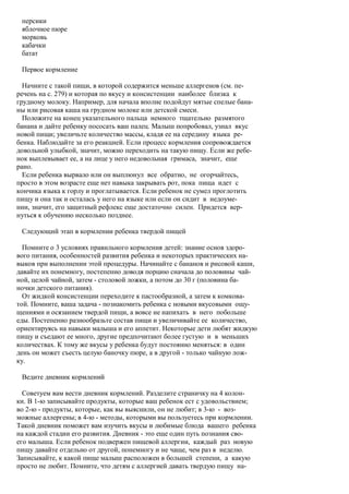 персики
 яблочное пюре
 морковь
 кабачки
 батат

 Первое кормление

  Начните с такой пищи, в которой содержится меньше аллергенов (см. пе-
речень на с. 279) и которая по вкусу и консистенции наиболее близка к
грудному молоку. Например, для начала вполне подойдут мятые спелые бана-
ны или рисовая каша на грудном молоке или детской смеси.
  Положите на конец указательного пальца немного тщательно размятого
банана и дайте ребенку пососать ваш палец. Малыш попробовал, узнал вкус
новой пищи; увеличьте количество массы, кладя ее на середину языка ре-
бенка. Наблюдайте за его реакцией. Если процесс кормления сопровождается
довольной улыбкой, значит, можно переходить на такую пищу. Если же ребе-
нок выплевывает ее, а на лице у него недовольная гримаса, значит, еще
рано.
  Если ребенка вырвало или он выплюнул все обратно, не огорчайтесь,
просто в этом возрасте еще нет навыка закрывать рот, пока пища идет с
кончика языка к горлу и проглатывается. Если ребенок не сумел проглотить
пищу и она так и осталась у него на языке или если он сидит в недоуме-
нии, значит, его защитный рефлекс еще достаточно силен. Придется вер-
нуться к обучению несколько позднее.

 Следующий этап в кормлении ребенка твердой пищей

  Помните о 3 условиях правильного кормления детей: знание основ здоро-
вого питания, особенностей развития ребенка и некоторых практических на-
выков при выполнении этой процедуры. Начинайте с бананов и рисовой каши,
давайте их понемногу, постепенно доводя порцию сначала до половины чай-
ной, целой чайной, затем - столовой ложки, а потом до 30 г (половина ба-
ночки детского питания).
  От жидкой консистенции переходите к пастообразной, а затем к комкова-
той. Помните, ваша задача - познакомить ребенка с новыми вкусовыми ощу-
щениями и осязанием твердой пищи, а вовсе не напихать в него побольше
еды. Постепенно разнообразьте состав пищи и увеличивайте ее количество,
ориентируясь на навыки малыша и его аппетит. Некоторые дети любят жидкую
пищу и съедают ее много, другие предпочитают более густую и в меньших
количествах. К тому же вкусы у ребенка будут постоянно меняться: в один
день он может съесть целую баночку пюре, а в другой - только чайную лож-
ку.

 Ведите дневник кормлений

  Советуем вам вести дневник кормлений. Разделите страничку на 4 колон-
ки. В 1-ю записывайте продукты, которые ваш ребенок ест с удовольствием;
во 2-ю - продукты, которые, как вы выяснили, он не любит; в 3-ю - воз-
можные аллергены; в 4-ю - методы, которыми вы пользуетесь при кормлении.
Такой дневник поможет вам изучить вкусы и любимые блюда вашего ребенка
на каждой стадии его развития. Дневник - это еще один путь познания сво-
его малыша. Если ребенок подвержен пищевой аллергии, каждый раз новую
пищу давайте отдельно от другой, понемногу и не чаще, чем раз в неделю.
Записывайте, к какой пище малыш расположен в большей степени, а какую
просто не любит. Помните, что детям с аллергией давать твердую пищу на-
 