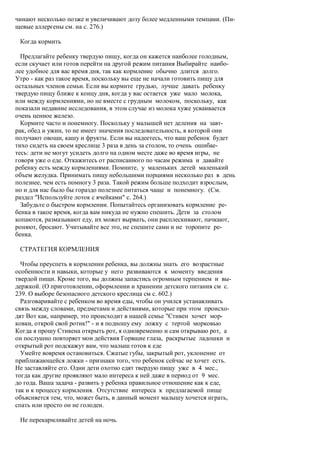 чинают несколько позже и увеличивают дозу более медленными темпами. (Пи-
щевые аллергены см. на с. 276.)

 Когда кормить

  Предлагайте ребенку твердую пищу, когда он кажется наиболее голодным,
если скучает или готов перейти на другой режим питания Выбирайте наибо-
лее удобное для вас время дня, так как кормление обычно длится долго.
Утро - как раз такое время, поскольку вы еще не начали готовить пищу для
остальных членов семьи. Если вы кормите грудью, лучше давать ребенку
твердую пищу ближе к концу дня, когда у вас остается уже мало молока,
или между кормлениями, но не вместе с грудным молоком, поскольку, как
показали недавние исследования, в этом случае из молока хуже усваивается
очень ценное железо.
  Кормите часто и понемногу. Поскольку у малышей нет деления на завт-
рак, обед и ужин, то не имеет значения последовательность, в которой они
получают овощи, кашу и фрукты. Если вы надеетесь, что ваш ребенок будет
тихо сидеть на своем креслице 3 раза в день за столом, то очень ошибае-
тесь: дети не могут усидеть долго на одном месте даже во время игры, не
говоря уже о еде. Откажитесь от расписанного по часам режима и давайте
ребенку есть между кормлениями. Помните, у маленьких детей маленький
объем желудка. Принимать пищу небольшими порциями несколько раз в день
полезнее, чем есть помногу 3 раза. Такой режим больше подходит взрослым,
но и для нас было бы гораздо полезнее питаться чаще и понемногу. (См.
раздел "Используйте лоток с ячейками" с. 264.)
  Забудьте о быстром кормлении. Попытайтесь организовать кормление ре-
бенка в такое время, когда вам никуда не нужно спешить. Дети за столом
копаются, размазывают еду, их может вырвать, они расплескивают, пачкают,
роняют, бросают. Учитывайте все это, не спешите сами и не торопите ре-
бенка.

 СТРАТЕГИЯ КОРМЛЕНИЯ

  Чтобы преуспеть в кормлении ребенка, вы должны знать его возрастные
особенности и навыки, которые у него развиваются к моменту введения
твердой пищи. Кроме того, вы должны запастись огромным терпением и вы-
держкой. (О приготовлении, оформлении и хранении детского питания см с.
239. О выборе безопасного детского креслица см с. 602.)
  Разговаривайте с ребенком во время еды, чтобы он учился устанавливать
связь между словами, предметами и действиями, которые при этом происхо-
дят Вот как, например, это происходит в нашей семье "Стивен хочет мор-
ковки, открой свой ротик!" - и я подношу ему ложку с тертой морковью
Когда я прошу Стивена открыть рот, я одновременно и сам открываю рот, а
он послушно повторяет мои действия Горящие глаза, раскрытые ладошки и
открытый рот подскажут вам, что малыш готов к еде
  Умейте вовремя остановиться. Сжатые губы, закрытый рот, уклонение от
приближающейся ложки - признаки того, что ребенок сейчас не хочет есть.
Не заставляйте его. Одни дети охотно едят твердую пищу уже в 4 мес.,
тогда как другие проявляют мало интереса к ней даже в период от 9 мес.
до года. Ваша задача - развить у ребенка правильное отношение как к еде,
так и к процессу кормления. Отсутствие интереса к предлагаемой пище
объясняется тем, что, может быть, в данный момент малышу хочется играть,
спать или просто он не голоден.

 Не перекармливайте детей на ночь.
 