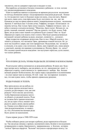 тивляются, они не доверяют взрослым и впадают в гнев.
  Постарайтесь установить близкие отношения с ребенком - в этом истоки
его дисциплинированного поведения.
  Один из наиболее важных отдаленных во времени результатов воспитания
по методу сближения связан с моделированием поведения родителей. Помни-
те, что вы растите чьих-то будущих мужа или жену, отца или мать. Вероят-
нее всего, ваши дети, став взрослыми, будут поступать так же, как вы.
Однажды ко мне на прием пришла мама с новорожденным на руках, маленьким
Ароном. С ней была еще 3-летняя дочка, Тиффани, которую воспитывали по
нашему методу. Как только Арон начал хныкать, Тиффани потянула мать за
юбку и сказала в сильном волнении: "Мамочка, Арон плачет. Возьми его на
ручки, покачай, покачай, понянчи!" Как вы думаете, что будет делать Тиф-
фани, когда сама станет мамой и ее ребенок будет плакать? Она не будет
обращаться к врачу или искать ответ в книге. Она будет руководствоваться
интуицией: возьмет ребенка на руки, покачает, понянчит и... успокоит.
  Даже подростки подражают родителям. Как-то мы с Мартой сидели в гос-
тиной и услышали, что заплакала Эрин, дремавшая в нашей постели. Не ус-
пели мы подойти к двери, как плач прекратился. Недоумевая, мы заглянули
в спальню, и на душе у нас потеплело. Джим, наш старший сын, лежал рядом
с девочкой, ласково поглаживая и успокаивая ее. Почему Джим это делал?
Он следовал нашей модели поведения: так поступают взрослые, если слышат,
что плачет ребенок.


 2
 ЧТО НУЖНО ДЕЛАТЬ, ЧТОБЫ РОДЫ БЫЛИ ЛЕГКИМИ И БЕЗОПАСНЫМИ

  Родительские заботы начинаются до рождения ребенка. В наши дни буду-
щие матери могут выбирать, как им рожать, но это преимущество имеет и
обратную сторону: ответственность за правильность выбора. Все больше
женщин рожают безболезненно, без страха перед страданиями и осложнениями
- их опыт придет вам на помощь. В этой главе мы постараемся изложить
все, что вам нужно знать, чтобы принять правильное решение.

 РОДЫ РАНЬШЕ И ТЕПЕРЬ

Вам приходилось когда-нибудь си-
деть среди группы молодых мам и
слушать их разговоры о том, как они
рожали? Этого вполне достаточно,
чтобы беременная женщина захоте-
ла убежать из родовой палаты. Роды
не должны быть тяжким испытани-
ем, когда страх и боль лишают мать
радости давать жизнь своему ребен-
ку. Однако если обратиться к прак-
тике родовспоможения, то окажет-
ся, что у большинства женщин роды
были далеко не идеальными.

 Сцена первая: роды в 1940-1959 годах

  Чтобы избежать риска для матери и ребенка, роды переносятся в больни-
цу. Так как роды связаны с кровью, наложением швов, болями и последующим
возвращением к норме, беременность приравнивалась к болезни, которую
"лечила" бригада хирургов. "Больная" поступала в предродовую палату, где
 