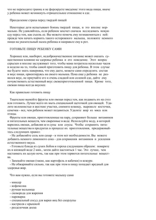 что не переходите границ и не форсируете введение этого вида пищи, иначе
у ребенка может возникнуть отрицательное отношение к еде.

 Преодоление страха перед твердой пищей

  Некоторые дети испытывают боязнь твердой пищи, и это вполне нор-
мально. Не удивляйтесь, если ребенок захочет сначала исследовать новую
еду перед тем, как съесnь ее. Вы можете помочь ему познакомиться с ней:
прежде чем начать кормить такого осторожного малыша, положите немного
пищи на указательный палец ребенка и направьте ему в рот.

 ГОТОВЬТЕ ПИЩУ РЕБЕНКУ САМИ

  Хорошее или, наоборот, недоброкачественное питание может оказать су-
щественное влияние на здоровье ребенка и его поведение. Этот вопрос
серьезен и вполне заслуживает того, чтобы мама потратила несколько часов
в неделю на то, чтобы самой приготовить пищу для ребенка. В этом случае
вы будете знать наверняка, что ему даете, можете сами определять состав
и вкус пищи, ориентируясь на своего малыша. Пока еще у ребенка не раз-
вился вкус, не приучайте его к очень сладкой или соленой еде, дайте ему
почувствовать естественный вкус свежеприготовленной пищи. Кроме того,
свежая пища всегда вкуснее.

 Как правильно готовить пищу

  Тщательно вымойте фрукты или овощи перед тем, как подавать их на стол
или готовить. Лучше всего их мыть специальной щеточкой для овощей. Уда-
лите волокнистые и жесткие участки, снимите кожицу, вырежьте косточки,
семечки - все, чем ребенок может подавиться. Удалите жир из мяса или
птицы.
  Фрукты или овощи, приготовленные на пару, сохраняют больше витаминов
и питательных веществ, чем сваренные в воде. Используйте воду, в которой
варились овощи, добавляя ее в супы или соусы. Чтобы сохранить пита-
тельные вещества в продуктах в процессе их приготовления, придерживай-
тесь следующих правил:
  - Не добавляйте соль или сахар - в этом нет необходимости. Вы можете
добавить немного лимонного сока - для сохранения витаминов и усиления
естественного вкуса.
  - Готовьте блюда из сухих бобов и гороха следующим образом: поварите
их в кипящей воде 2 мин., затем дайте настояться 1 час. Это лучше, чем
настаивать их целую ночь, так как при этом теряются питательные вещест-
ва.
  - Запекайте овощи (такие, как картофель и кабачки) в кожуре.
  - Не обжаривайте сильно, так как при этом в пищу попадает вредный для
здоровья жир.

 Что вам нужно, если вы готовите малышу сами

 - миксер
 - кофемолка
 - ручная мельница
 - сковорода для жарения
 - пароварка
 - специальный сосуд для варки яиц без скорлупы
 - кастрюля с крышкой
 - разделочная доска
 