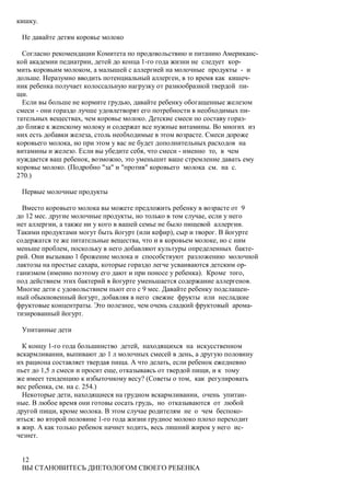 кишку.

 Не давайте детям коровье молоко

  Согласно рекомендации Комитета по продовольствию и питанию Американс-
кой академии педиатрии, детей до конца 1-го года жизни не следует кор-
мить коровьим молоком, а малышей с аллергией на молочные продукты - и
дольше. Неразумно вводить потенциальный аллерген, в то время как кишеч-
ник ребенка получает колоссальную нагрузку от разнообразной твердой пи-
щи.
  Если вы больше не кормите грудью, давайте ребенку обогащенные железом
смеси - они гораздо лучше удовлетворят его потребности в необходимых пи-
тательных веществах, чем коровье молоко. Детские смеси по составу гораз-
до ближе к женскому молоку и содержат все нужные витамины. Во многих из
них есть добавки железа, столь необходимые в этом возрасте. Смеси дороже
коровьего молока, но при этом у вас не будет дополнительных расходов на
витамины и железо. Если вы убедите себя, что смеси - именно то, в чем
нуждается ваш ребенок, возможно, это уменьшит ваше стремление давать ему
коровье молоко. (Подробно "за" и "против" коровьего молока см. на с.
270.)

 Первые молочные продукты

  Вместо коровьего молока вы можете предложить ребенку в возрасте от 9
до 12 мес. другие молочные продукты, но только в том случае, если у него
нет аллергии, а также ни у кого в вашей семье не было пищевой аллергии.
Такими продуктами могут быть йогурт (или кефир), сыр и творог. В йогурте
содержатся те же питательные вещества, что и в коровьем молоке, но с ним
меньше проблем, поскольку в него добавляют культуры определенных бакте-
рий. Они вызываю 1 брожение молока и способствуют разложению молочной
лактозы на простые сахара, которые гораздо легче усваиваются детским ор-
ганизмом (именно поэтому его дают и при поносе у ребенка). Кроме того,
под действием этих бактерий в йогурте уменьшается содержание аллергенов.
Многие дети с удовольствием пьют его с 9 мес. Давайте ребенку подслащен-
ный обыкновенный йогурт, добавляя в него свежие фрукты или несладкие
фруктовые концентраты. Это полезнее, чем очень сладкий фруктовый арома-
тизированный йогурт.

 Упитанные дети

  К концу 1-го года большинство детей, находящихся на искусственном
вскармливании, выпивают до 1 л молочных смесей в день, а другую половину
их рациона составляет твердая пища. А что делать, если ребенок ежедневно
пьет до 1,5 л смеси и просит еще, отказываясь от твердой пищи, и к тому
же имеет тенденцию к избыточному весу? (Советы о том, как регулировать
вес ребенка, см. на с. 254.)
  Некоторые дети, находящиеся на грудном вскармливании, очень упитан-
ные. В любое время они готовы сосать грудь, но отказываются от любой
другой пищи, кроме молока. В этом случае родителям не о чем беспоко-
иться: во второй половине 1-го года жизни грудное молоко плохо переходит
в жир. А как только ребенок начнет ходить, весь лишний жирок у него ис-
чезнет.


 12
 ВЫ СТАНОВИТЕСЬ ДИЕТОЛОГОМ СВОЕГО РЕБЕНКА
 