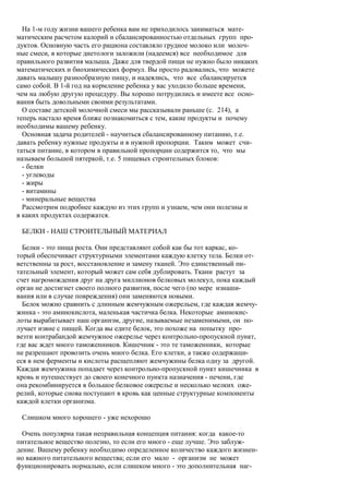 На 1-м году жизни вашего ребенка вам не приходилось заниматься мате-
матическим расчетом калорий и сбалансированностью отдельных групп про-
дуктов. Основную часть его рациона составляло грудное молоко или молоч-
ные смеси, в которые диетологи заложили (надеемся) все необходимое для
правильного развития малыша. Даже для твердой пищи не нужно было никаких
математических и биохимических формул. Вы просто радовались, что можете
давать малышу разнообразную пищу, и надеялись, что все сбалансируется
само собой. В 1-й год на кормление ребенка у вас уходило больше времени,
чем на любую другую процедуру. Вы хорошо потрудились и имеете все осно-
вания быть довольными своими результатами.
  О составе детской молочной смеси мы рассказывали раньше (с. 214), а
теперь настало время ближе познакомиться с тем, какие продукты и почему
необходимы вашему ребенку.
  Основная задача родителей - научиться сбалансированному питанию, т.е.
давать ребенку нужные продукты и в нужной пропорции. Таким может счи-
таться питание, в котором в правильной пропорции содержится то, что мы
называем большой пятеркой, т.е. 5 пищевых строительных блоков:
  - белки
  - углеводы
  - жиры
  - витамины
  - минеральные вещества
  Рассмотрим подробнее каждую из этих групп и узнаем, чем они полезны и
в каких продуктах содержатся.

 БЕЛКИ - НАШ СТРОИТЕЛЬНЫЙ МАТЕРИАЛ

  Белки - это пища роста. Они представляют собой как бы тот каркас, ко-
торый обеспечивает структурными элементами каждую клетку тела. Белки от-
ветственны за рост, восстановление и замену тканей. Это единственный пи-
тательный элемент, который может сам себя дублировать. Ткани растут за
счет нагромождения друг на друга миллионов белковых молекул, пока каждый
орган не достигнет своего полного развития, после чего (по мере изнаши-
вания или в случае повреждения) они заменяются новыми.
  Белок можно сравнить с длинным жемчужным ожерельем, где каждая жемчу-
жинка - это аминокислота, маленькая частичка белка. Некоторые аминокис-
лоты вырабатывает наш организм, другие, называемые незаменимыми, он по-
лучает извне с пищей. Когда вы едите белок, это похоже на попытку про-
везти контрабандой жемчужное ожерелье через контрольно-пропускной пункт,
где вас ждет много таможенников. Кишечник - это те таможенники, которые
не разрешают провозить очень много белка. Его клетки, а также содержащи-
еся в нем ферменты и кислоты расщепляют жемчужины белка одну за другой.
Каждая жемчужина попадает через контрольно-пропускной пункт кишечника в
кровь и путешествует до своего конечного пункта назначения - печени, где
она рекомбинируется в большое белковое ожерелье и несколько мелких оже-
релий, которые снова поступают в кровь как ценные структурные компоненты
каждой клетки организма.

 Слишком много хорошего - уже нехорошо

  Очень популярна такая неправильная концепция питания: когда какое-то
питательное вещество полезно, то если его много - еще лучше. Это заблуж-
дение. Вашему ребенку необходимо определенное количество каждого жизнен-
но важного питательного вещества; если его мало - организм не может
функционировать нормально, если слишком много - это дополнительная наг-
 