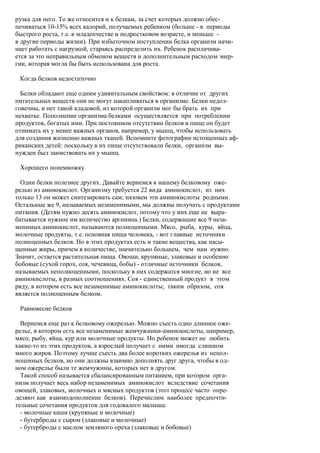 рузка для него. То же относится и к белкам, за счет которых должно обес-
печиваться 10-15% всех калорий, получаемых ребенком (больше - в периоды
быстрого роста, т.е. в младенчестве и подростковом возрасте, и меньше -
в другие периоды жизни). При избыточном поступлении белка организм начи-
нает работать с нагрузкой, стараясь распределить их. Ребенок расплачива-
ется за это неправильным обменом веществ и дополнительным расходом энер-
гии, которая могла бы быть использована для роста.

 Когда белков недостаточно

  Белки обладают еще одним удивительным свойством: в отличие от других
питательных веществ они не могут накапливаться в организме. Белки недол-
говечны, и нет такой кладовой, из которой организм мог бы брать их при
нехватке. Пополнение организма белками осуществляется при потреблении
продуктов, богатых ими. При постоянном отсутствии белков в пище он будет
отнимать их у менее важных органов, например, у мышц, чтобы использовать
для создания жизненно важных тканей. Вспомните фотографии истощенных аф-
риканских детей: поскольку в их пище отсутствовали белки, организм вы-
нужден был заимствовать их у мышц.

 Хорошего понемножку

  Одни белки полезнее других. Давайте вернемся к нашему белковому оже-
релью из аминокислот. Организму требуется 22 вида аминокислот, из них
только 13 он может синтезировать сам; назовем эти аминокислоты родными.
Остальные же 9, называемых незаменимыми, мы должны получать с продуктами
питания. (Детям нужно десять аминокислот, потому что у них еще не выра-
батывается нужное им количество аргинина.) Белки, содержащие все 9 неза-
менимых аминокислот, называются полноценными. Мясо, рыба, куры, яйца,
молочные продукты, т.е. основная пища человека, - вот главные источники
полноценных белков. Но в этих продуктах есть и такие вещества, как насы-
щенные жиры, причем в количестве, значительно большем, чем нам нужно.
Значит, остается растительная пища. Овощи, крупяные, злаковые и особенно
бобовые (сухой горох, соя, чечевица, бобы) - отличные источники белков,
называемых неполноценными, поскольку в них содержатся многие, но не все
аминокислоты, в разных соотношениях. Соя - единственный продукт в этом
ряду, в котором есть все незаменимые аминокислоты; таким образом, соя
является полноценным белком.

 Равновесие белков

  Вернемся еще раз к белковому ожерелью. Можно съесть одно длинное оже-
релье, в котором есть все незаменимые жемчужинки-аминокислоты, например,
мясо, рыбу, яйца, кур или молочные продукты. Но ребенок может не любить
какие-то из этих продуктов, а взрослый получает с ними иногда слишком
много жиров. Поэтому лучше съесть два более коротких ожерелья из непол-
ноценных белков, но они должны взаимно дополнять друг друга, чтобы в од-
ном ожерелье были те жемчужины, которых нет в другом.
  Такой способ называется сбалансированным питанием, при котором орга-
низм получает весь набор незаменимых аминокислот вследствие сочетания
овощей, злаковых, молочных и мясных продуктов (этот процесс часто опре-
деляют как взаимодополнение белков). Перечислим наиболее предпочти-
тельные сочетания продуктов для годовалого малыша:
  - молочные каши (крупяные и молочные)
  - бутерброды с сыром (злаковые и молочные)
  - бутерброды с маслом земляного ореха (злаковые и бобовые)
 