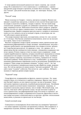С точки зрения питательной ценности нет такого понятия, как плохой
сахар. Но в зависимости от того в каком виде и в комбинации с какими
продуктами сахар попадает в организм, он может быть полезным, "хорошим"
или "плохим". Для детей полезны все сахара, но некоторые больше, чем
другие.

 "Плохой" сахар

  Менее полезные из Сахаров - глюкоза, декстроза и сахароза. Именно они
придают сладкий вкус продуктам, и именно из них состоят белые кристалли-
ки сахара в сладостях и конфетах, глазури и сиропах. Так как такой сахар
относительно дешевый и сладкий, его добавляют в различные готовые прип-
равы, например в кетчуп. Небольшое количество такого сахара не повредит
ребенку, но если его давать слишком много, это может обернуться большими
неприятностями. Давайте совершим прогулку вместе с сахаром от начального
пункта до того момента, когда он попадает в кровь, и посмотрим, как ве-
дет себя сахар в нашем организме.
  Эти сахара называют простыми, или короткими, потому что они состоят
из 1-2 молекул. Они быстро усваиваются кишечником, затем тут же поступа-
ют в кровь. Здесь-то все и начинается.
  Высокое содержание сахара в крови, вызванное таким стремительным про-
никновением рафинированного сахара, вызывает высвобождение инсулина -
гормона, необходимого для препровождения этих сахаров в клетки организ-
ма. Сахар быстро расходуется, это приводит к тому, что уровень его в
крови вновь быстро понижается (гипогликемия - пониженное содержание глю-
козы в крови). В свою очередь в ответ на такое низкое содержание сахара
в крови вырабатываются гормоны, которые способствуют выведению из печени
находящегося там сахара и посылают его обратно в кровь. Такие колебания
сахара в крови и гормонов, посылаемых на подмогу, отражаются на поведе-
нии вашего ребенка. Чтобы убедиться в этом, понаблюдайте за шалостями
компании перепачканных пирожными детей на дне рождения. Попробуйте-ка их
усмирить! Такие сахара заслуживают названия "сладкое ничто", так как
почти все витамины и минеральные вещества при обработке сахара разруши-
лись. По этой же причине их можно назвать "пустыми калориями". Не пота-
кайте таким "сладким" слабостям. Они ничего не дают ребенку. Избавьте
малыша от перепада уровня сахара в крови.

 "Хороший" сахар

  Сахар фруктоза, содержащийся во фруктах, намного полезнее. Он также
сладкого вкуса, но отличается от сиропов и пирожных. Фрукты тоже источ-
ник быстрой энергии, но они гораздо полезнее, так как не вызывают беше-
ной скачки гормонов в организме, подобной рассмотренной выше. Колебания
сахара в крови (и соответственно изменения в поведении), например, от
съеденного апельсина гораздо меньше, чем от конфет. Молочный сахар, или
лактоза, тоже ведет себя в организме лучше, так как поступает в кровь не
столь стремительно, как рафинированный сахар. В отличие от огромных доз
концентрированного сахара, содержащегося в сладостях, фруктовые и молоч-
ные сахара поступают в кишечник вместе со многими другими питательными
веществами, и усвоение их происходит не так быстро.

 Самый полезный сахар

  Совокупность полисахаридов, более известных под названием "крахмалы",
- это самые хорошие и полезные для организма углеводы. Они содержатся в
макаронных изделиях, бобовых, картофеле, злаковых, семечках, а также в
 