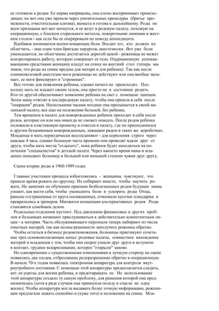 ее готовили к родам. Ее нервы напряжены, она плохо воспринимает происхо-
дящее; но вот она уже прошла через унизительные процедуры (бритье про-
межности, очистительная клизма), вымыта и готова к дальнейшему. Роды по
всем признакам вот-вот начнутся, и ее везут в родовую палату, похожую на
операционную, с блеском стерильного металла, поворотными лампами и жест-
ким столом - как если бы ее оперировали по поводу аппендицита.
  Вдобавок начинаются всепоглощающие боли. Входит тот, кто должен их
облегчить, - еще один член бригады хирургов, анестезиолог. Вот уже боли
уменьшаются, но облегчение достигается дорогой ценой - роженица не может
контролировать работу, которую совершает ее тело. Одурманенную успокаи-
вающими средствами женщину кладут на спину на жесткий стол (теперь мы
знаем, что роды на спине вредны для матери и для ребенка). Так как после
спинномозговой анестезии ноги роженицы не действуют или она вообще засы-
пает, ее ноги фиксируют в "стременах".
  Все готово для появления ребенка, однако ничего не происходит. Пос-
кольку мать не владеет своим телом, она просто не в состоянии родить.
Кто-то другой обеспечивает появление ребенка на свет с помощью щипцов.
Затем маму отвозят в послеродовую палату, чтобы она пришла в себя после
"операции" родов. Несколькими часами позднее она просыпается в своей ма-
ленькой палате, все еще на положении больной, без ребенка.
  Тем временем в палате для новорожденных ребенок приходит в себя после
родов, которые он или она никогда не сможет описать. После родов ребенка
положили в пластиковую кроватку и отвезли в палату, где он присоединился
к другим безымянным новорожденным, лежащим рядом в таких же коробочках.
Младенца и мать периодически воссоединяют - для кормления строго через
каждые 4 часа, однако большую часть времени они проводят вдали друг от
друга, чтобы мать могла "отдыхать", пока ребенок будет находиться на по-
печении "специалистов" в детской палате. Через какоето время мама и мла-
денец покидают больницу в большей или меньшей степени чужие друг другу.

 Сцена вторая: роды в 1960-1989 годах

  Главные участники процесса взбунтовались - женщины чувствуют, что
пришло время рожать по-другому. Их собирают вместе, чтобы научить ро-
жать. На занятиях по обучению приемам безболезненных родов будущие мамы
узнают, как вести себя, чтобы уменьшить боли и ускорить роды Отцы,
раньше отстраненные от круга посвященных, отвоевали кусочек плацдарма и
превратились в тренеров. Множатся концепции альтернативных родов. Роды
становятся семейным делом.
  Родильные отделения пустеют. Под давлением финансовых и других проб-
лем в больницах начинают прислушиваться к действительно компетентным ли-
цам - к матерям. Часть обслуживающего персонала теперь набирают из числа
опытных матерей, так как полны решимости заполучить рожениц обратно.
  Чтобы остаться в бизнесе родовспоможения, больницы практикуют сочета-
ние трех основополагающих начал: родовые палаты, совместное нахождение
матерей и младенцев с тем, чтобы они скорее узнали друг друга и вступили
в контакт, грудное вскармливание, которое "открыли" заново.
  Но одновременно с существенными изменениями в лучшую сторону на сцене
появились два злодея, отбросившие родоразрешение обратно в операционную.
В начале 70-х годов появилась электронная аппаратура для контроля внут-
риутробного состояния. С помощью этой аппаратуры предполагается следить,
нет ли угрозы для жизни ребенка, и предотвращать ее. Но использование
этой аппаратуры создало ту самую проблему, для решения которой она пред-
назначалась (хотя в ряде случаев она приносила пользу и спасла не одну
жизнь). Чтобы аппаратура могла выдавать более точную информацию, рожени-
цам предлагали лежать спокойно и (хуже того) в положении на спине. Мла-
 