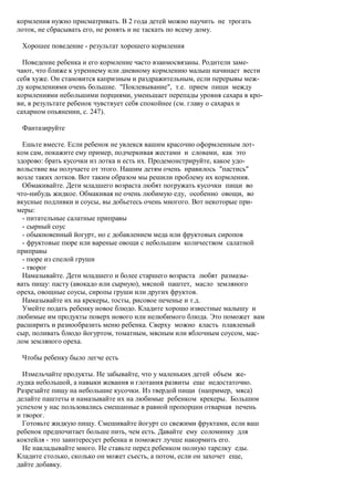 кормления нужно присматривать. В 2 года детей можно научить не трогать
лоток, не сбрасывать его, не ронять и не таскать по всему дому.

 Хорошее поведение - результат хорошего кормления

  Поведение ребенка и его кормление часто взаимосвязаны. Родители заме-
чают, что ближе к утреннему или дневному кормлению малыш начинает вести
себя хуже. Он становится капризным и раздражительным, если перерывы меж-
ду кормлениями очень большие. "Поклевывание", т.е. прием пищи между
кормлениями небольшими порциями, уменьшает перепады уровня сахара в кро-
ви, в результате ребенок чувствует себя спокойнее (см. главу о сахарах и
сахарном опьянении, с. 247).

 Фантазируйте

  Ешьте вместе. Если ребенок не увлекся вашим красочно оформленным лот-
ком сам, покажите ему пример, подчеркивая жестами и словами, как это
здорово: брать кусочки из лотка и есть их. Продемонстрируйте, какое удо-
вольствие вы получаете от этого. Нашим детям очень нравилось "пастись"
возле таких лотков. Вот таким образом мы решили проблему их кормления.
  Обмакивайте. Дети младшего возраста любят погружать кусочки пищи во
что-нибудь жидкое. Обмакивая не очень любимую еду, особенно овощи, во
вкусные подливки и соусы, вы добьетесь очень многого. Вот некоторые при-
меры:
  - питательные салатные приправы
  - сырный соус
  - обыкновенный йогурт, но с добавлением меда или фруктовых сиропов
  - фруктовые пюре или вареные овощи с небольшим количеством салатной
приправы
  - пюре из спелой груши
  - творог
  Намазывайте. Дети младшего и более старшего возраста любят размазы-
вать пищу: пасту (авокадо или сырную), мясной паштет, масло земляного
ореха, овощные соусы, сиропы груши или других фруктов.
  Намазывайте их на крекеры, тосты, рисовое печенье и т.д.
  Умейте подать ребенку новое блюдо. Кладите хорошо известные малышу и
любимые им продукты поверх нового или нелюбимого блюда. Это поможет вам
расширить и разнообразить меню ребенка. Сверху можно класть плавленый
сыр, поливать блюдо йогуртом, томатным, мясным или яблочным соусом, мас-
лом земляного ореха.

 Чтобы ребенку было легче есть

  Измельчайте продукты. Не забывайте, что у маленьких детей объем же-
лудка небольшой, а навыки жевания и глотания развиты еще недостаточно.
Разрезайте пищу на небольшие кусочки. Из твердой пищи (например, мяса)
делайте паштеты и намазывайте их на любимые ребенком крекеры. Большим
успехом у нас пользовались смешанные в равной пропорции отварная печень
и творог.
  Готовьте жидкую пищу. Смешивайте йогурт со свежими фруктами, если ваш
ребенок предпочитает больше пить, чем есть. Давайте ему соломинку для
коктейля - это заинтересует ребенка и поможет лучше накормить его.
  Не накладывайте много. Не ставьте перед ребенком полную тарелку еды.
Кладите столько, сколько он может съесть, а потом, если он захочет еще,
дайте добавку.
 