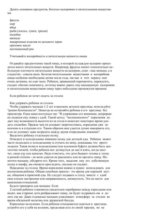 Десять основных продуктов, богатых калориями и питательными вещества-
ми

 фасоль
 сыр
 яйца
 рыба (лосось, тунец, треска)
 индейка
 авокадо
 макаронные изделия из цельного зерна
 ореховое масло
 неочищенный рис

 Учитывайте калорийность и питательную ценность пищи.

  Отдавайте предпочтение такой пище, в которой на каждую калорию прихо-
дится много питательных веществ. Например, фрукты имеют относительно не-
большую плотность питательных веществ на калорию, соки - еще меньше, а в
сладостях - совсем мало. Богатая питательными веществами и калорийная
пища особенно необходима детям после года, так как в этот период они
очень активны, но едят мало. Ребенок, привыкший перехватить, перекусить,
съедает обычно понемногу, поэтому важно давать ему насыщенную калориями
и питательными веществами пищу через небольшие промежутки времени.

 Если ребенок не хочет сидеть за столом

  Как удержать ребенка за столом.
  Чтобы удержать малыша 1-2 лет в высоком детском креслице, используйте
"ремни безопасности". Никогда не оставляйте ребенка в его креслице без
присмотра. Одна мама поступала так: "Я удерживаю его внимание, непрерыв-
но поднося ему ложку с едой. Такой метод "молниеносного" кормления не
дает ему возможности вылезти из-за стола и помогает некоторое время уси-
деть спокойно. Прежде чем он успевает запротестовать, кормление уже за-
кончено и я отпускаю его. Таким образом мне удается лучше накормить его,
а он не успевает даже возразить между двумя очередными ложками".
  Выделите ребенку отдельную полку.
  Отведите в холодильнике нижнюю полку для детской еды. Ребенок может
часто подходить к холодильнику и стучать по нему, показывая, что прого-
лодался. Такая полка в холодильнике или кухонном буфете должна быть дос-
таточно низкой, чтобы ребенок мог дотянуться до нее и взять, когда захо-
чет, свою еду или напитки. Надо отметить, что дети бывают готовы к этому
в разной степени - не всем удается не рассыпать или не пролить пищу. По-
могите малышу, ободрите его. Кроме того, выделив ему его собственную
полку в шкафу, вы сможете проследить, сколько он съедает.
  Поведение за столом. Время кормления можно и нужно использовать для
воспитания ребенка. Общая семейная трапеза - это время для хорошей шут-
ки, общения и приятной еды. Не следует подавать к столу вместе с едой
свое плохое настроение или напряженность, натянутость. Это не место для
выяснения отношений.
  Будьте примером для малыша. Если
  2-летний ребенок становится свидетелем перебранки между взрослыми или
видит, как старшие дети разбрасывают пищу, он будет подражать им и де-
лать так же. Даже годовалые малыши улавливают атмосферу за столом во
время обеденной молитвы или дружеской беседы.
  Кормление на коленях. Если ребенок отказывается садиться в креслице,
устройте его у себя на коленях, продолжая есть из своей тарелки, но не
 