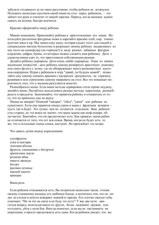 забудьте отодвинуть ее на такое расстояние, чтобы ребенок не дотянулся.
Положите несколько кусочков своей пищи на стол перед ребенком, - это
займет его руки и отвлечет от вашей тарелки. Период, когда малыша нужно
сажать на колени, быстро кончится.

 Красиво оформляйте пищу ребенка

  Мамин помощник. Привлекайте ребенка к приготовлению его пищи. Ис-
пользуйте различные фигурные ножи и нарезайте красиво хлеб, сыр, тонкие
кусочки мяса и пр. Мы знаем одну маму, которая кладет тесто для оладий в
специальную мягкую бутылочку и разрешает своему ребенку выдавливать из
нее тесто на сковородку (не горячую!) в виде разных забавных фигурок
(сердечки, цифры, буквы, из которых можно сложить имя ребенка). Дети с
удовольствием едят то, что приготовили собственными руками.
  Делайте ребенку сюрпризы. Дети очень любят сюрпризы. Одна из наших
маленьких хитростей - дать ребенку самому развернуть красочную упаковку
или снять фольгу с лотка, где он обнаруживает много разноцветных кусоч-
ков-сюрпризов. Играя с ребенком в игру "давай, ты будешь мамой", позво-
ляйте ему самому снимать крышки с кастрюлек (разумеется, не горячих),
развивая в нем стремление самому накрывать на стол. Все это повышает ве-
роятность того, что у малыша разгуляется аппетит.
  Разнообразьте меню. Если ваши методы сервировки стола терпят неудачу,
меняйте меню. Пытайтесь использовать разные методы кормления, разнооб-
разьте и продукты. Запоминайте, что нравится ребенку и откажитесь от то-
го, что не пришлось ему по вкусу.
  Пицца на завтрак? Понятий "завтрак", "обед", "ужин" для ребенка не
существует. Если ему нравится пицца утром и каша с фруктами вечером -
пусть так и будет. Это лучше, чем он останется голодным. Ваш ребенок
стал старше, но это вовсе не значит, что ваша задача как шеф-повара об-
легчается. Замечайте, что он предпочитает есть. Как правило, меню ребен-
ка отличается от того, что ест вся семья. Время, когда он будет есть то
же, что и остальные члены семьи, наступит. Но произойдет это позже.

 Что давать детям между кормлениями

 сухофрукты
 соки и нектары
 ломтики яблока
 фрукты, смешанные с йогуртом
 арахисовое масло
 резаные яйца
 мякоть авокадо
 йогурт
 рисовое печенье
 мясной паштет
 крекеры

 Ваша роль

  Если ребенок отказывается есть. Вы потратили несколько часов, готовя
своему годовалому малышу его любимое блюдо, а кончилось тем, что он си-
дит за столом и нехотя ковыряет ложкой в тарелке. Его плотно сжатые губы
означают: "Ни за что на свете я не буду это есть!" У вас два пути: дви-
гаться вперед, используя какое-то другое, более надежное оружие, или
отступить, уйти с поля боя. Иногда помогает, если вы не настаиваете на
кормлении, а просто продолжаете есть сами. Когда ребенок увидит, что вы
 