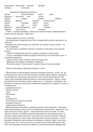 цитрусовые белок яйца свинина          дрожжи
горчица           моллюски

       Наименее аллергенные продукты
яблоки                цветная капуста    манго         рожь
абрикосы       цыпленок     овес         лосось
спаржа                клюква             папайя              кабачки
авокадо        финики              персики      подсолнечное
ячмень                виноград     груши        масло
свекла                мед          изюм         батат*
брокколи       молодой барашек рис              индейка
морковь        салат-латук               телятина
  * Батат - сладкий картофель, мучнистые клубни которого перерабатывают
в муку, патоку, крахмал - Прим. ред.

  Умейте правильно читать этикетки
  Потенциальные аллергены могут быть названы среди других продуктов на
упаковке.
  Внимательно читая надписи на этикетках, вы сможете лучше понять, что
едите. Например:
  - В смеси какао, сливочное печенье, подливки и некоторые соусы входит
молоко
  - Лапша и макаронные изделия со держат пшеницу и иногда яйца
  - Супы в консервных банках содержат наполнители из пшеничной муки и
молочных продуктов
  - Многие сорта хлеба содержат молочные продукты
  - Маргарин, как правило, содержит сыворотку
  - В состав сосисок, "немолочных" десертов входит казеинат натрия

 Умейте распознавать признаки аллергии у детей

  Объективные и субъективные признаки пищевой аллергии у детей так же
индивидуальны, как и отпечатки пальцев человека. При аллергии поражают-
ся, как правило, три органа: дыхательные пути, кожа и кишечник (см. таб-
лицу). Одни признаки наиболее общие и легко распознаются. Другие более
неуловимы; подчас бывает трудно определить те продукты, которыми они
вызваны. Следующие симптомы затрагивают центральную нервную систему и
головной мозг:
  раздражительность
  тревога, боязнь
  страх
  бессонница
  плач
  головная боль
  болезненность мышц и суставов
  раздражительность
  повышенная активность
  Время появления признаков пищевой аллергии очень различно: некоторые
симптомы возникают сразу после употребления определенных продуктов или
через несколько минут, другие - через несколько часов или дней. Я знаю
девочку, Сьюзен, у которой аллергическая реакция (в виде крапивницы) на
съеденное яйцо может наступить, пока она идет из кухни в комнату. Иногда
же сыпь появляется только через несколько дней. Так же различны и сами
признаки. Например, при аллергии на клубнику у ребенка может наступить
удушье после того, как он поел ягод, или выступить лишь небольшая сыпь,
легко поддающаяся лечению настойками и антигистаминными препаратами.
 