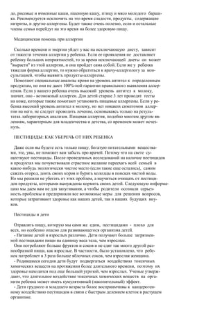 до, рисовые и ячменные каши, пшенную кашу, птицу и мясо молодого бараш-
ка. Рекомендуется исключить на это время сладости, продукты, содержащие
нитриты, и другие аллергены. Будет также очень полезно, если и остальные
члены семьи перейдут на это время на более здоровую пищу.

 Медицинская помощь при аллергии

  Сколько времени и энергии уйдет у вас на исключающую диету, зависит
от тяжести течения аллергии у ребенка. Если ее проявления не доставляют
ребенку больших неприятностей, то за время исключающей диеты он может
"вырасти" из этой аллергии, и она пройдет сама собой. Если же у ребенка
тяжелая форма аллергии, то нужно обратиться к врачу-аллергологу за кон-
сультацией, чтобы выявить продукты-аллергены.
  Помогают специальные анализы крови на уровень антител к определенным
продуктам, но они не дают 100%-ной гарантии правильного выявления аллер-
генов. Если у вашего ребенка очень высокий уровень антител к молоку,
значит, оно - возможный аллерген. Для детей старше 3 лет проводят тесты
на коже, которые также помогают установить пищевые аллергены. Если у ре-
бенка высокий уровень антител к молоку, но нет никаких симптомов аллер-
гии на него, не следует проводить лечение, основываясь только на резуль-
татах лабораторных анализов. Пищевая аллергия, подобно многим другим яв-
лениям, характерным для младенчества и детства, со временем может исчез-
нуть.

 ПЕСТИЦИДЫ: КАК УБЕРЕЧЬ ОТ НИХ РЕБЕНКА

  Даже если вы будете есть только пищу, богатую питательными вещества-
ми, это, увы, не поможет вам забыть про врачей. Потому что на свете су-
ществуют пестициды. После проведенных исследований на наличие пестицидов
в продуктах мы почувствовали страстное желание переехать всей семьей в
какое-нибудь экологически чистое место (если такие еще остались), самим
сажать огород, доить своих коров и бурить колодцы в поисках чистой воды.
Но мы решили не убегать от этих проблем, а научиться очищать от пестици-
дов продукты, которыми вынуждены кормить своих детей. Следующую информа-
цию мы даем вам не для запугивания, а чтобы родители осознали серьез-
ность проблемы и предприняли все возможные меры для решения вопросов,
которые затрагивают здоровье как наших детей, так и наших будущих вну-
ков.

 Пестициды и дети

  Отравлять пищу, которую мы сами же едим, пестицидами - плохо для
всех, но особенно опасно для развивающегося организма детей.
  - Питание детей и взрослых различно. Дети получают больше загрязнен-
ной пестицидами пищи на единицу веса тела, чем взрослые.
  Они потребляют больше фруктов и соков и не едят так много другой раз-
нообразной пищи, как взрослые. В частности, было установлено, что ребе-
нок потребляет в 3 раза больше яблочных соков, чем взрослая женщина.
  - Родившиеся сегодня дети будут подвергаться воздействию токсичных
химических веществ на протяжении более длительного времени, поэтому их
здоровье находится под еще большей угрозой, чем взрослых. Ученые утверж-
дают, что длительное воздействие токсичных химических веществ на орга-
низм ребенка может иметь кумулятивный (накопительный) эффект.
  - Дети грудного и младшего возраста более восприимчивы к канцероген-
ному воздействию пестицидов в связи с быстрым делением клеток в растущем
организме.
 