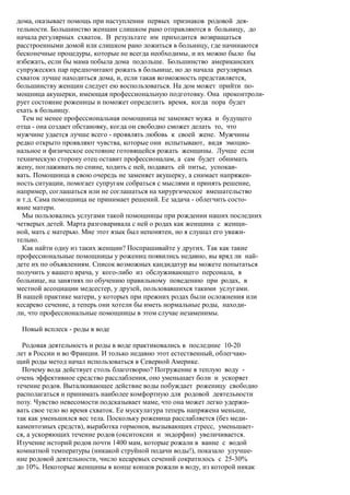 дома, оказывает помощь при наступлении первых признаков родовой дея-
тельности. Большинство женщин слишком рано отправляются в больницу, до
начала регулярных схваток. В результате им приходится возвращаться
расстроенными домой или слишком рано ложиться в больницу, где начинаются
бесконечные процедуры, которые не всегда необходимы, и их можно было бы
избежать, если бы мама побыла дома подольше. Большинство американских
супружеских пар предпочитают рожать в больнице, но до начала регулярных
схваток лучше находиться дома, и, если такая возможность представляется,
большинству женщин следует ею воспользоваться. На дом может прийти по-
мощница акушерки, имеющая профессиональную подготовку. Она проконтроли-
рует состояние роженицы и поможет определить время, когда пора будет
ехать в больницу.
  Тем не менее профессиональная помощница не заменяет мужа и будущего
отца - она создает обстановку, когда он свободно сможет делать то, что
мужчине удается лучше всего - проявлять любовь к своей жене. Мужчины
редко открыто проявляют чувства, которые они испытывают, видя эмоцио-
нальное и физическое состояние готовящейся рожать женщины. Лучше если
техническую сторону отец оставит профессионалам, а сам будет обнимать
жену, поглаживать по спине, ходить с ней, подавать ей питье, успокаи-
вать. Помощница в свою очередь не заменяет акушерку, а снимает напряжен-
ность ситуации, помогает супругам собраться с мыслями и принять решение,
например, соглашаться или не соглашаться на хирургическое вмешательство
и т.д. Сама помощница не принимает решений. Ее задача - облегчить состо-
яние матери.
  Мы пользовались услугами такой помощницы при рождении наших последних
четверых детей. Марта разговаривала с ней о родах как женщина с женщи-
ной, мать с матерью. Мне этот язык был непонятен, но я слушал его уважи-
тельно.
  Как найти одну из таких женщин? Поспрашивайте у других. Так как такие
профессиональные помощницы у рожениц появились недавно, вы вряд ли най-
дете их по объявлениям. Список возможных кандидатур вы можете попытаться
получить у вашего врача, у кого-либо из обслуживающего персонала, в
больнице, на занятиях по обучению правильному поведению при родах, в
местной ассоциации медсестер, у друзей, пользовавшихся такими услугами.
В нашей практике матери, у которых при прежних родах были осложнения или
кесарево сечение, а теперь они хотели бы иметь нормальные роды, находи-
ли, что профессиональные помощницы в этом случае незаменимы.

 Новый всплеск - роды в воде

  Родовая деятельность и роды в воде практиковались в последние 10-20
лет в России и во Франции. И только недавно этот естественный, облегчаю-
щий роды метод начал использоваться в Северной Америке.
  Почему вода действует столь благотворно? Погружение в теплую воду -
очень эффективное средство расслабления, оно уменьшает боли и ускоряет
течение родов. Выталкивающее действие воды побуждает роженицу свободно
располагаться и принимать наиболее комфортную для родовой деятельности
позу. Чувство невесомости подсказывает маме, что она может легко удержи-
вать свое тело во время схваток. Ее мускулатура теперь напряжена меньше,
так как уменьшился вес тела. Поскольку роженица расслабляется (без меди-
каментозных средств), выработка гормонов, вызывающих стресс, уменьшает-
ся, а ускоряющих течение родов (окситоксин и эндорфин) увеличивается.
Изучение историй родов почти 1400 мам, которые рожали в ванне с водой
комнатной температуры (никакой струйной подачи воды!), показало улучше-
ние родовой деятельности, число кесаревых сечений сократилось с 25-30%
до 10%. Некоторые женщины в конце концов рожали в воду, из которой никак
 