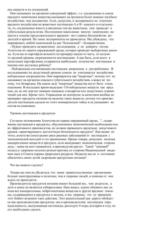 ких веществ и их соединений.
  Они оказывают на организм совокупный эффект, т.е. соединенные в одном
продукте химические вещества оказывают на организм более мощное пагубное
воздействие, чем поодиночке. Если, допустим, в эксперименте не отмечено
вредного воздействия на животных пестицидов А и В - каждого в отдельнос-
ти, то, соединенные вместе и вводимые тем же животным, они приводят к
губительным результатам. Постепенное накопление многих химических ве-
ществ в течение продолжительного времени - вот главное беспокойство ро-
дителей и врачей. Но такие эксперименты не проводятся. Мы убеждены, что
маркировать любой химический яд как "безопасный" - безнравственно.
  - Нужно проводить независимые исследования, а не доверять тестам
Агентства по защите окружающей среды, которое проводит выборочные анали-
зы. Если вы из картофеля возьмете на проверку какую-то часть, то получи-
те средний уровень загрязненности пестицидами. А как быть, если всего в
нескольких картофелинах содержится наибольшее количество пестицидов и
именно они достались ребенку?
  - Нейтральные составляющие пестицидов разрешены к употреблению. В
исследованиях на допустимый уровень совсем не учитывается воздействие
нейтральных ингредиентов. Они маркируются как "инертные", потому что не
оказывают на организм опасного губительного воздействия, а вовсе не по-
тому, что безвредны. На самом деле "инертные" вещества могут быть очень
опасными. В последнее время выделено 110 нейтральных веществ как вред-
ные, но до сих пор нет никаких пищевых стандартов или допустимых ограни-
чений для них. Кроме того, Управление по контролю за качеством вообще не
проверяет продукты питания на наличие таких веществ, потому что произво-
дители пестицидов сделали из этого коммерческую тайну и не указывают их
состав на упаковках.

 Уровень пестицидов в продуктах

  Согласно положениям Агентства по охране окружающей среды, "...содер-
жание пестицидов в продуктах, обусловленное экономической необходимостью
их эффективного производства, не должно превышать предельно допустимого
уровня, гарантирующего достаточную безопасность продукта". Как видно из
этого, агентство сопоставляет риск раковых заболеваний от пестицидов с
экономической выгодой от их применения. Проще говоря, допускает наличие
канцерогенных веществ в продукте, если выигрывает экономическая сторона
дела, - цены на него снижаются, а производство растет. Такой "ценовой"
подход к здоровью получил резкую критику со стороны Национальной акаде-
мии наук и Совета охраны природных ресурсов. Неужели мы не в состоянии
обеспечить своих детей здоровыми продуктами питания?

 Что вы можете сделать?

  Теперь вы смогли убедиться, что наши правительственные организации
больше заинтересованы в политике, чем в здоровье людей, и помощи от них
ждать не приходится.
  Производители продуктов питания имеют больший вес, чем родители, а
дети и вовсе не являются избирателями. Наш вывод: нужно объявить вне за-
кона все канцерогенные, нейротоксичные вещества и другие вредные токси-
ны, содержащиеся в продуктах и молоке, и мы уверены, что со временем
этот бойкот возымеет свое действие. Этот решительный шаг дорого обойдет-
ся как производителям продуктов, так и производителям пестицидов (про-
мышленность, выпускающая пестициды, расходует 6 млрд долларов в год), но
его необходимо сделать.
 