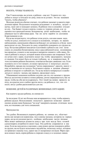 ростков о младенцах!

 НОСИТЬ, ЧТОБЫ УБАЮКАТЬ

  Уже 9 часов вечера, вы устали, а ребенок - еще нет. Уложите его поу-
добнее в лоскут и походите по дому, пока он не устанет. Это мы называем
"носить, чтобы убаюкать".
  Молодые родители обычно считают, что ребенок засыпает в какоето опре-
деленное время. Полусонного младенца укладывают в колыбель, целуют в
щечку, гасят свет и покидают комнату. И ребенок тихо и спокойно отходит
ко сну... Так бывает только в книгах, в кино и с чужими детьми, а не со
своими и не в реальной жизни. Большинству детей необходимо, чтобы их
убаюкали чьи-то заботливые руки. Так им легче перейти из состояния
бодрствования в сон.
  Когда вы почувствуете, что ребенок готов уснуть, или вам самим надо,
чтобы он уснул, поносите его в лоскуте в положении, которое, по вашим
наблюдениям, наименьшим образом возбуждает его активность и более всего
располагает ко сну. Походите по дому; попробуйте покормить его грудью на
ходу. Когда ваш ребенок находится в состоянии глубокого сна (что легко
узнать по спокойно-безмятежному лицу и расслабленной позе), склонившись
над кроватью, уложите в нее малыша и аккуратно снимите с себя лямку. Ос-
тавьте ребенка в лоскуте, который можно использовать как покрывало. Если
он лучше спит с краю, подоткните лоскут так, чтобы предохранить малыша
от падения. Сон может быть не только глубоким, но и поверхностным. В
этом состоянии ребенок беспокоен, отмечается быстрое движение глаз. Если
положить его в этот момент, он может проснуться и попытаться уползти.
Попробуйте, придав ему положение "уютно свернувшись", прилечь вместе с
ним, не вынимая его из лоскута. Ритм вашего сердца и дыхания убаюкает
ребенка и погрузит в глубокий сон. Тогда вы можете повернуться и освобо-
диться от лоскута - малыш, как правило, продолжает спать.
  Убаюкивание ношением особенно полезно для тех, кто засыпает с трудом.
Иногда достаточно оставить в покое ребенка, уютно свернувшегося у вас на
груди, чтобы вы оба могли вздремнуть. Этот тихий час можно провести на
полу, на кушетке или в любом другом месте, где ребенок и тот, кто его
носит, могут удобно расположиться для сна.

 НОШЕНИЕ ДЕТЕЙ В РАЗЛИЧНЫХ ЖИЗНЕННЫХ СИТУАЦИЯХ

 Как кормить грудью ребенка, не снимая его

  За последние 10 лет все больше мам возвращаются к тому, чтобы кормить
ребенка грудью. Использование лоскутного держателя позволяет занятой
своими делами маме буквально "на ходу" накормить малыша отличным моло-
ком, не отвлекаясь для этого специально.

 Преимущества

  Это удобно. Возможность кормить ребенка, не снимая его, облегчает
жизнь как матери или кормилице, так и самому малышу, которому на первых
порах, когда он усиленно растет, особенно необходимо частое питание.
Мать может заниматься делами по дому и при этом всегда быть готовой
удовлетворить потребности своего чада. Эти удобства сохраняются и вне
дома. Если вы находитесь в магазине, а вам нужно срочно покормить ребен-
ка грудью, вы не будете испытывать неудобства, поскольку лоскут, которым
он привязан к вашему телу, укроет вас от нескромных взглядов. Марта про-
вела немало часов, кормя ребенка в очередях в кассу и в зеленных лавках.
 