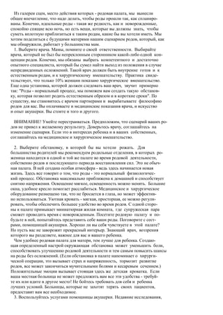 Из галереи сцен, место действия которых - родовая палата, мы вынесли
общее впечатление, что надо делать, чтобы роды прошли так, как спланиро-
ваны. Конечно, идеальные роды - такая же редкость, как и новорожденные,
спокойно спящие всю ночь, но есть вещи, которые вы должны знать, чтобы
суметь вплотную приблизиться к таким родам, какие бы вы хотели иметь. Мы
хотим поделиться с будущими матерями нашим сценарием родов, который, как
мы обнаружили, работает у большинства мам.
  1. Выберите врача. Мамы, помните о своей ответственности. Выбирайте
врача, который не был бы непреклонным сторонником какой-либо одной кон-
цепции родов. Конечно, мы обязаны выбрать компетентного и достаточно
опытного специалиста, который бы сумел найти выход из положения в случае
непредвиденных осложнений. Такой врач должен быть внутренне готов и к
естественным родам, и к хирургическому вмешательству. Практика свиде-
тельствует, что только 10% женщин показано хирургическое вмешательство.
Еще одна установка, которой должен следовать ваш врач, звучит примерно
так: "Роды - нормальный процесс, мы поможем вам создать такую обстанов-
ку, которая позволит родить естественным образом и в короткие сроки". По
существу, вы становитесь с врачом партнерами и вырабатываете философию
родов для вас. Вы оплачиваете и медицинские показания врача, и искусство
и опыт акушерки. Вы стоите и того и другого.

  ВНИМАНИЕ! Умейте перестраиваться. Предположим, что сценарий ваших ро-
дов не привел к желаемому результату. Доверьтесь врачу, соглашайтесь на
изменение сценария. Если это в интересах ребенка и в ваших собственных,
соглашайтесь на медицинское и хирургическое вмешательство.

  2. Выберите обстановку, в которой бы вы хотели рожать. Для
большинства родителей мы рекомендуем родильные отделения, в которых ро-
женица находится в одной и той же палате во время родовой деятельности,
собственно родов и последующего периода восстановления сил. Это не обыч-
ная палата. В ней создана особая атмосфера - ведь здесь начинается новая
жизнь. Здесь все говорит о том, что роды - это нормальный физиологичес-
кий процесс. Обстановка максимально приближена к домашней и способствует
снятию напряжения. Освещение мягкое, освещенность можно менять. Большие
окна, удобное кресло помогает расслабиться. Медицинское и хирургическое
оборудование размещено так, что не бросается в глаза, но может эффектив-
но использоваться. Уютная кровать - мягкая, просторная, ее можно регули-
ровать, чтобы обеспечить большее удобство во время родов. С одной сторо-
ны к палате примыкает миниатюрная жилая комната, где супружеская пара
сможет проводить время с новорожденным. Посетите родовую палату и по-
будьте в ней, попытайтесь представить себе ваши роды. Поговорите с сест-
рами, помощницей акушерки. Хорошо ли вы себя чувствуете в этой палате?
Но пусть вас не заворожит прекрасный интерьер. Знающий врач, воззрения
которого вы разделяете, важнее для вас и вашего ребенка.
  Чем удобнее родовая палата для матери, тем лучше для ребенка. Создаю-
щая определенный настрой окружающая обстановка может уменьшить боли,
способствовать улучшению родовой деятельности и тем самым повысить шансы
на роды без осложнений. (Если обстановка в палате напоминает о хирурги-
ческой операции, это вызывает страх и напряженность, тормозит развитие
родов, все может закончиться мучительными болями и кесаревым сечением.)
Положительные эмоции вызывает стоящая здесь же детская кроватка. Если
ваша местная больница не может предложить вам все эти удобства - требуй-
те их или идите в другое место! Не бойтесь требовать для себя и ребенка
лучших условий. Больницы, которые не захотят терять своих пациентов,
предоставят вам все необходимое.
  3. Воспользуйтесь услугами помощницы акушерки. Недавние исследования,
 