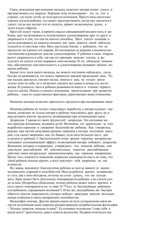 Связь, рожденная при ношении малыша, помогает матери лучше узнать и
прочувствовать его запросы. Хорошая тому иллюстрация - это то, что в
странах, где носят детей, не пользуются пеленками. Просто мать настолько
хорошо изучила ребенка, что может предчувствовать, когда ему захочется в
туалет, тогда она достает его из лоскута, держит на вытянутых руках, а
затем кладет обратно.
  Простой лоскут ткани, в прямом смысле связывающий воедино мать и ре-
бенка, дает им возможность почувствовать удовлетворение друг от друга и
уверенность в том, что они на многое способны. Мать учится понимав и
умело реагировать на запросы малыша: она сама дивится своей наблюда-
тельности и счастлива этим. Мать настолько близка с ребенком, что не
пропустит ни единого его порыва. Из осознанных ее реакции становятся ин-
туитивными и рождается чувство удовлетворения. У ребенка в свою очередь
растет уверенность в себе, так как его призывы находят отклик, в ре-
зультате он учится лучше выражать свои желания. И это обоюдное понима-
ние, обостренную чувствительность и удовлетворение развивает именно но-
шение ребенка.
  Кроме того, нося своего малыша, вы можете постоянно наблюдать, сколь
быстро он развивается, что нового привносит каждый прошедший день. То,
как малыш двигается, смотрит на вас, тянется к вам, не только трога-
тельно само по себе, но и позволяет оценить все новые и новые его дости-
жения. В сущности, мать и ребенок развиваются вместе в течение первого
года его жизни. Понять и оценить изменения, происходящие при развитии
ребенка, - один из существенных факторов, укрепляющих ваши отношения.

 Ношение малыша позволяет преодолеть трудности при налаживании связи

  Ношение ребенка не только стимулирует выработку у матери нужных гор-
монов, позволяет не только матери и ребенку чувствовать друг друга, но и
преодолевать многие трудности, возникающие при установлении связи.
  Депрессия. Главная из таких трудностей - депрессия. Это состояние ме-
нее присуще женщинам, носящим детей. Возможно, это происходит за счет
выработки гормонов и снижения беспокойства ребенка. Как говорилось
раньше, при частой симуляции уровень гормонов у матери постоянно высо-
кий, а не скачет вверхвниз, как это бывает, если мать большую часть дня
отделена от ребенка. С биологической точки зрения гормоны материнства
оказывают успокаивающий эффект, позволяющий матери избежать депрессии.
Женщины, которых я опрашивал, утверждают, что, поносив ребенка, они
чувствуют расслабление. (И действительно, известно расслабляющее
действие таких натуральных транквилизаторов, как гормоны маюринова).
Кроме того, опасность появления депрессии уменьшается еще и по тому, что
такой ребенок меньше кричит, а мать чувствует себя увереннее, не так
волнуется.
  Но, мамы, запомните: благополучие ребенка не всегда зависит от ваших
материнских стараний и способностей. Иногда ребенок кричит, независимо
от того, как с ним обходятся, поэтому не стоит думать, что вы плохая
мать. Крик может быть обусловлен темпераментом ребенка, а не стилем ухо-
да за ним. (Подробное объяснение, почему ребенок может много кричать в
силу своего темперамента см. в главе 16 "Уход за беспокойным ребенком
или ребенком, страдающим коликами"). И все же, нося ребенка, вы быстрее
обретете чувство уверенности, которое победит присущие многим молодым
мамам сомнения в своих материнских способностях.
  Философия эгоизма. Другим препятствием на пути установления связи яв-
ляется получившая ныне широкое распространение потребительская философия
- "больше запросов, меньше отдачи". Ее основное положение "ставь себя в
центр всего" просочилось даже в советы родителям. Недавно отмечался нас-
 
