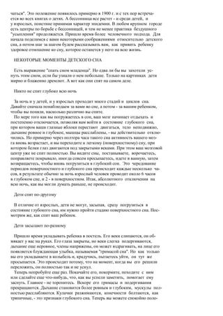 чаться". Это положение появилось примерно в 1900 г. и с тех пор встреча-
ется во всех книгах о детях. А бессонница все растет - и среди детей, и
у взрослых, поистине принимая характер эпидемии. В любом крупном городе
есть центры по борьбе с бессонницей, и тем не менее практика бездушного
"усыпления" продолжается. Пришло время более человечного подхода. Для
начала поделимся с вами некоторыми соображениями относительно детского
сна, а потом шаг за шагом будем рассказывать вам, как привить ребенку
здоровое отношение ко сну, которое останется у него на всю жизнь.

 НЕКОТОРЫЕ МОМЕНТЫ ДЕТСКОГО СНА

 Есть выражение "спать сном младенца". Но едва ли бы вы захотели ус-
нуть этим сном, если бы узнали о нем побольше. Только на картинках дети
мирно и блаженно дремлют. А вот как они спят на самом деле.

 Никто не спит глубоко всю ночь

  За ночь и у детей, и у взрослых проходит много стадий и циклов сна.
Давайте сначала понаблюдаем за вами во сне, а потом - за вашим ребенком,
чтобы вы поняли, насколько различно вы спите.
  По мере того как вы погружаетесь в сон, ваш мозг начинает отдыхать и
постепенно отключается, позволяя вам войти в состояние глубокого сна,
при котором ваши глазные яблоки перестают двигаться, тело неподвижно,
дыхание ровное и глубокое, мышцы расслаблены, - вы действительно отклю-
чились. Но примерно через полтора часа такого сна активность вашего моз-
га вновь возрастает, и вы переходите к легкому (поверхностному) сну, при
котором белки глаз двигаются под закрытыми веками. При этом ваш мозговой
центр уже не спит полностью. Вы видите сны, постанываете, ворочаетесь,
поправляете покрывало, иногда совсем просыпаетесь, идете в ванную, затем
возвращаетесь, чтобы вновь погрузиться в глубокий сон. Это чередование
периодов поверхностного и глубокого сна происходит каждые несколько ча-
сов, в результате обычно за ночь взрослый человек проводит около 6 часов
в глубоком сне, и 2 - в поверхностном. Итак, абсолютного отключения на
всю ночь, как вы могли думать раньше, не происходит.

 Дети спят по-другому

  В отличие от взрослых, дети не могут, засыпая, сразу погрузиться в
состояние глубокого сна, им нужно пройти стадию поверхностного сна. Пос-
мотрим же, как спит ваш ребенок.

 Дети засылают по-разному

  Пришло время укладывать ребенка в постель. Его веки слипаются, он об-
мякает у вас на руках. Его глаза закрыты, но веки слегка подергиваются,
дыхание еще неровное, члены напряжены, он может вздрагивать, на лице его
появляется блуждающая улыбка, называемая "гримасой сна". Но как только
вы его укладываете в колыбель и, крадучись, пытаетесь уйти, он тут же
просыпается. Это происходит потому, что на момент, когда вы его решили
переложить, он полностью так и не уснул.
  Теперь попробуйте еще раз. Покачайте его, покормите, походите с ним
или сделайте еще что-нибудь, что, как вы успели заметить, помогает ему
заснуть. Главное - не торопитесь. Вскоре его гримасы и подергивания
прекращаются. Дыхание становится более ровным и глубоким, мускулы пол-
ностью расслабляются. Кулачки разжимаются, конечности болтаются, как
тряпичные, - это признаки глубокого сна. Теперь вы можете спокойно поло-
 