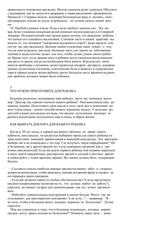 правильного положения при родах. Нельзя слишком резко тужиться. Обсудите
с акушеркой, как не допустить разрывов, а также рассечения промежности.
Провести 1-2 первые недели, залечивая болезненную рану и пытаясь скон-
центрировать усилия на уходе за ребенком, - не лучшее начало новой жиз-
ни.
  10. Пробуйте рожать в воде. Роды в воде требуют меньше сил. Эта но-
вая, более гуманная концепция родов начинает использоваться и в Северной
Америке. Положительный опыт родов важен потому, что рождение ребенка -
это начало его семейного воспитания. Слишком часто в нашей практике мы
видели то, что называем "синдромом неудачного старта": роды прошли сов-
сем не так, как ожидалось. Целыми днями и неделями мама думает о том,
что не смогла родить, как надо, большую часть сил тратит на собственное
лечение и недостаточно делает для того, чтобы лучше узнать своего ребен-
ка. Кроме того, из-за травмы мать и ребенок могут оказаться разлученными
как раз в то время, когда им необходимо быть вместе. В результате начи-
наются проблемы с питанием, может развиться синдром дистресса новорож-
денных (угнетенное состояние, спастические боли в животе), и супружеская
пара в первые недели жизни ребенка тратит большую часть времени на реше-
ние проблем, которых можно было избежать.


 3
 ЧТО НУЖНО ПРИГОТОВИТЬ ДЛЯ РЕБЕНКА

  Будущие родители, посещавшие наш кабинет, часто так начинали разго-
вор: "Доктор, мы хорошо изучили нашего ребенка". Они выполнили свое до-
машнее задание. Подготовить свои мысли и тело, свой дом к появлению но-
вого члена семьи - значит способствовать хорошему началу. У молодых ро-
дителей в наши дни разные взгляды, что вполне естественно вытекает из
разного воспитания, полученного ими в семье, и образа жизни.

 КАК ВЫБРАТЬ ДОКТОРА ДЛЯ ВАШЕГО РЕБЕНКА

  Когда я, 20 лет назад, в первый раз вешал табличку на двери своего
кабинета, мне сказали, что родители выбирают врача для своего ребенка по
трем качествам: знающий, приветливый и живущий неподалеку. Эти критерии
выбора так и не изменились с тех пор. Где получить такую информацию? Ни
в больницах, ни у других врачей нет столь надежных сведений, как у зна-
комых вам родителей. Если вы ждете первого ребенка или недавно переехали
и мало знаете окружающих, расспросите друзей и соседей о местных врачах
и побеседуйте с этими врачами заранее. Вот каким должно быть содержание
беседы.

  - Составьте список наиболее важных предметов ваших забот и спорных
вопросов воспитания, чтобы выяснить, каковы воззрения врача и сможет ли
он оправдать ваши ожидания.
  - Если вас волнуют какие-то особые обстоятельства ("я хочу продолжать
грудное вскармливание несмотря на то, что должна выйти на работу"),
спросите, не сможет ли врач дать рекомендации, как это лучше организо-
вать.
  - Избегайте отрицательных конструкций в начале беседы. Ничто так не
отталкивает, как многократное повторение "я не хочу..." - например: "Я
не хочу, чтобы в больнице моего малыша кормили из бутылочки". Лучше
спросить:
  "Как вы относитесь к тому, что в больнице младенцам, которых кормят
грудью, могут давать молоко из бутылочки?" Помните, ваша цель - выяс-
 