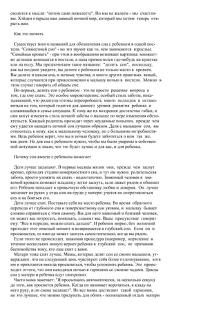 сводится к мысли: "потом сами пожалеете". Но мы не жалеем - мы счастли-
вы. Хэйден открыла нам дивный ночной мир, который мы хотим теперь отк-
рыть вам.

 Как это назвать

  Существует много названий для обозначения сна с ребенком в одной пос-
тели. "Совместный сон" - но это звучит как то, чем занимаются взрослые.
"Семейная кровать" - при этом в воображении возникает картинка: множест-
во детишек копошатся в постели, а папа примостился где-нибудь на кушетке
или на полу. Мы предпочитаем такое название: "делить сон", поскольку,
как вы позднее увидите, вы делите с ребенком не только место в кровати.
Вы делите и циклы сна, и ночные чувства, и много других приятных вещей,
которые случаются при прикосновении к малышу ночью в постели. Можно в
этом случае говорить об общем сне.
  Во-первых, делить сон с ребенком - это не просто решение вопроса о
том, где ему спать. Это особое мировоззрение, особый стиль заботы, пока-
зывающий, что родители готовы перепробовать много подходов и остано-
виться на том, который годится для данного уровня развития ребенка и
сложившейся в семье ситуации. К тому же их воззрения достаточно гибки, и
они могут изменять стиль ночной заботы о малыше по мере изменения обсто-
ятельств. Каждый родитель проходит через неудачные попытки, прежде чем
ему удается наладить ночной сон лучшим образом. Деля с малышом сон, вы
относитесь к нему, как к маленькому человеку, но с большими потребностя-
ми. Ведь ребенок верит, что вы и ночью будете заботиться о нем так же,
как днем. Но для сна с ребенком нужно, чтобы вы были уверены в собствен-
ной интуиции и знали, что это будет лучше и для вас, и для ребенка.

 Почему сон вместе с ребенком помогает

  Дети лучше засыпают. В первые месяцы жизни они, прежде чем заснут
крепко, проходят стадию поверхностного сна, и тут им нужна родительская
забота, просто уложить их спать - недостаточно. Знакомый человек в зна-
комой кровати поможет младенцу легко заснуть, если ляжет рядом и обнимет
его. Ребенок попадает в привычную обстановку любви и доверия. Он лучше
засыпает на руках у отца или на груди у матери: учится не сопротивляться
сну и не бояться его.
  Дети лучше спят. Поставьте себя на место ребенка. Во время обратного
перехода от глубокого сна к поверхностному сон уязвим, и малышу бывает
сложно справиться с этим самому. Вы для него знакомый и близкий человек,
он может вас потрогать, понюхать, слышит вас. Ваше присутствие говорит
ему: "Все в порядке, можно спать дальше". И ребенок мирно, без волнений
проходит этот опасный момент и возвращается в глубокий сон. Если он и
просыпается, то иногда может заснуть самостоятельно, когда вы рядом.
  Если этого не происходит, знакомая процедура (например, кормление в
течение нескольких минут) вернет ребенка в глубокий сон, не причинив
беспокойства тому, кто еще спит с вами.
  Матери тоже спят лучше. Мамы, которые делят сон со своим малышом, ут-
верждают, что на следующий день чувствуют себя более отдохнувшими, хотя
им и приходится иногда просыпаться, чтобы успокоить ребенка. Это проис-
ходит оттого, что они находятся ночью в гармонии со своими чадами. Циклы
сна у матери и ребенка идут синхронно.
  Часто мама замечает: "Я просыпаюсь автоматически, за несколько секунд
до того, как проснется ребенок. Когда он начинает ворочаться, я кладу на
него руку, и он снова засыпает". Не все мамы достигают такой гармонии,
но это лучшее, что можно придумать для обоих - полноценный отдых матери
 
