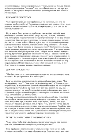 кормление грудью считали неправильным. Теперь, когда все больше родите-
лей преступают советы "знатоков", этот способ кормления, к счастью, воз-
родился. Свое право на возвращение имеет и такая традиция, как общий с
ребенком сон.

 НЕ СМОЖЕТ РАССТАТЬСЯ

  "Нам нравится спать со своим ребенком, и это помогает, но есть ли
причины для беспокойства? Друзья предупреждают нас, что нам будет жаль
рано или поздно отправлять ребенка в детскую кроватку, да и сам он не
захочет расставаться".

  Нет, и вам не будет жалко, да и ребенок в свое время с охотой с вами
расстанется. Конечно, он не заявит сразу: "Ну все, я готов, выделите
мне, пожалуйста, отдельную койку и отдельную комнату". У вас еще не один
год впереди. Как и во многих вопросах, связанных с воспитанием, посмот-
рите на это глазами ребенка. Почувствуйте, что для него значит привычное
уютное гнездышко. Конечно, покидать его не сразу захочется. Он знает,
где ему лучше. Зачем спешить с независимостью? Потребности ребенка,
удовлетворенные в раннем детстве, со временем отпадут. А неудовлетворен-
ные, напротив, образуют пустоту в душе, которая потом может породить
тревогу. Принуждать ребенка к независимости ночью - не ваша забота. Вы
лишь можете и должны создать для него атмосферу уюта и уверенности в се-
бе, чтобы помочь естественным путем развиться следующей на пути его раз-
вития потребности - в независимости. Важно, что сейчас это помогает ему
и нравится вам. Придет время, и ребенок уйдет из вашей постели, и это
будет один из его шагов на пути к самостоятельности.

 ДОКТОРА ГОВОРЯТ: НЕТ

 "Мы бы и рады спать с нашим новорожденным, но доктор советует этого
не делать. Я в растерянности. Кто из нас прав?"

  Есть три вопроса, по которым не обязательно обращаться к врачу: "Где
моему ребенку спать?", "Как долго его кормить грудью?" и "Давать ли ему
накричаться?" В медицинских учебных заведениях ответов на эти вопросы
студенты не получат. Если же такой совет дает вам доктор, то он, как
правило, почерпнут им из собственной родительской практики, а не являет-
ся мнением профессионала Вы просто ставите врача в неловкое положение,
когда спрашиваете, где ребенку спать.
  Доктора занимаются диагностикой и лечением болезней, а не стилем вос-
питания Если вы сами хотите спать с ребенком и чувствуете, что того же
хочет и он, и ваш муж, и всем от этого будет лучше, значит, это будет
правильное решение для вашей семьи. Кроме того, доктора сейчас весьма
снисходительны к родителям, которые спят со своими детьми Семейные вра-
чи, педиатры, психологи заметили, что им приходится меньше времени зани-
маться трудностями со сном в семье (или эмоциональными проблемами), если
с самого начала заложить у ребенка здоровое отношение ко сну.

 МОЖЕТ РАЗРУШИТЬ НАШУ ПОЛОВУЮ ЖИЗНЬ

 "Идея о том, чтобы спать с ребенком, звучит заманчиво, но как можно
при этом продолжать вести нормальную половую жизнь?"

  Секс и ребенок в постели могут сочетаться, но при этом, как и в выбо-
ре имени, должно быть согласие обоих супругов. Если мать хочет взять ма-
 