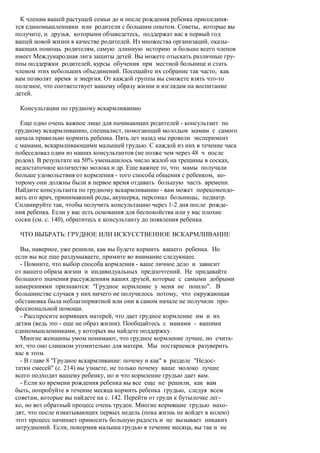 К членам вашей растущей семьи до и после рождения ребенка присоединя-
тся единомышленники или родители с большим опытом. Советы, которые вы
получите, и друзья, которыми обзаведетесь, поддержат вас в первый год
вашей новой жизни в качестве родителей. Из множества организаций, оказы-
вающих помощь родителям, самую длинную историю и больше всего членов
имеет Международная лига защиты детей. Вы можете отыскать различные гру-
ппы поддержки родителей, курсы обучения при местной больнице и стать
членом этих небольших объединений. Посещайте их собрание так часто, как
вам позволят время и энергия. От каждой группы вы сможете взять что-то
полезное, что соответствует вашему образу жизни и взглядам на воспитание
детей.

 Консультации по грудному вскармливанию

  Еще одно очень важное лицо для начинающих родителей - консультант по
грудному вскармливанию, специалист, помогающий молодым мамам с самого
начала правильно кормить ребенка. Пять лет назад мы провели эксперимент
с мамами, вскармливающими малышей грудью. С каждой из них в течение часа
побеседовал один из наших консультантов (не позже чем через 48 ч после
родов). В результате на 50% уменьшилось число жалоб на трещины в сосках,
недостаточное количество молока и др. Еще важнее то, что мамы получали
больше удовольствия от кормления - того способа общения с ребенком, ко-
торому они должны были в первое время отдавать большую часть времени.
Найдите консультанта по грудному вскармливанию - вам может порекомендо-
вать его врач, принимавший роды, акушерка, персонал больницы, педиатр.
Спланируйте так, чтобы получить консультацию через 1-2 дня после рожде-
ния ребенка. Если у вас есть основания для беспокойства или у вас плохие
соски (см. с. 140), обратитесь к консультанту до появления ребенка.

 ЧТО ВЫБРАТЬ: ГРУДНОЕ ИЛИ ИСКУССТВЕННОЕ ВСКАРМЛИВАНИЕ

  Вы, наверное, уже решили, как вы будете кормить вашего ребенка. Но
если вы все еще раздумываете, примите во внимание следующее.
  - Помните, что выбор способа кормления - ваше личное дело и зависит
от вашего образа жизни и индивидуальных предпочтений. Не придавайте
большого значения рассуждениям ваших друзей, которые с самыми добрыми
намерениями признаются: "Грудное кормление у меня не пошло". В
большинстве случаев у них ничего не получилось потому, что окружающая
обстановка была неблагоприятной или они в самом начале не получили про-
фессиональной помощи.
  - Расспросите кормящих матерей, что дает грудное кормление им и их
детям (ведь это - еще не образ жизни). Пообщайтесь с мамами - вашими
единомышленниками, у которых вы найдете поддержку.
  Многие женщины умом понимают, что грудное кормление лучше, но счита-
ют, что оно слишком утомительно для матери. Мы постараемся разуверить
вас в этом.
  - В главе 8 "Грудное вскармливание: почему и как" в разделе "Недос-
татки смесей" (с. 214) вы узнаете, не только почему ваше молоко лучше
всего подходит вашему ребенку, но и что кормление грудью дает вам.
  - Если ко времени рождения ребенка вы все еще не решили, как вам
быть, попробуйте в течение месяца кормить ребенка грудью, следуя всем
советам, которые вы найдете на с. 142. Перейти от груди к бутылочке лег-
ко, но вот обратный процесс очень труден. Многие кормящие грудью нахо-
дят, что после изматывающих первых недель (пока жизнь не войдет в колею)
этот процесс начинает приносить большую радость и не вызывает никаких
затруднений. Если, покормив малыша грудью в течение месяца, вы так и не
 