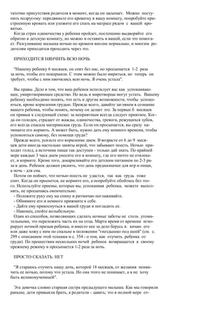 таточно присутствия родителя в момент, когда он засыпает. Можно посту-
пить подругому: передвиньте его кроватку в вашу комнату, попробуйте при-
строенную кровать или уложите его спать на матрасе рядом с вашей кро-
ватью.
  Когда страх одиночества у ребенка пройдет, постепенно выдворяйте его
обратно в детскую комнату, но можно и оставить в вашей, если это помога-
ет. Разгуливание малыша ночью по кровати вполне нормально, и многим ро-
дителям приходится проходить через это.

 ПРИХОДИТСЯ НЯНЧИТЬ ВСЮ НОЧЬ

  "Нашему ребенку 6 месяцев, он спит без нас, но просыпается 1-2 раза
за ночь, чтобы его покормили. С этим можно было мириться, но теперь он
требует, чтобы с ним нянчились всю ночь. Я очень устала".

  Вы правы. Дело в том, что ваш ребенок использует вас как успокаиваю-
щее, умиротворяющее средство. Но ведь и миротворцы могут устать. Вашему
ребенку необходимо понять, что есть и другие возможности, чтобы успоко-
иться, кроме кормления грудью. Прежде всего, давайте заглянем в сознание
вашего ребенка, чтобы понять, почему он делает это. За первые б месяцев
он привык к следующей схеме: за неприятным всегда следует приятное. Ког-
да он голоден, страдает от жажды, одиночества, тревоги, режущихся зубов,
его всегда спасала материнская грудь. Если он просыпается, вы сразу на-
чинаете его кормить. А может быть, нужно дать ему немного времени, чтобы
успокоиться самому, без помощи груди?
  Прежде всего, усильте его кормление днем. В возрасте от 6 до 9 меся-
цев дети иногда настолько заняты игрой, что забывают поесть. Ночью при-
ходит голод, а источник пищи так доступен - только дай знать. По крайней
мере каждые 3 часа днем уносите его в комнату, где его ничто не отвлека-
ет, и кормите. Кроме того, докармливайте его детским питанием по 2-3 ра-
за в день. Ребенок должен уяснить, что день предназначен для игр и пищи,
а ночь - для сна.
  Потом он поймет, что ночью поесть не удастся, так как грудь тоже
спит. Когда он проснется, не кормите его, а попробуйте обойтись без это-
го. Используйте приемы, которые вы, успокаивая ребенка, можете выпол-
нять, не просыпаясь окончательно.
  - Положите руку ему на спину и ритмично поглаживайте.
  - Обнимите его и немного прижмите к себе.
  - Дайте ему прикоснуться к вашей груди и погладить ее.
  - Наконец, спойте колыбельную.
  Один из способов, позволяющих сделать ночные заботы не столь утоми-
тельными, это переложить часть их на отца. Марта время от времени игно-
рирует ночной призыв ребенка, и вместо нее за дело берусь я: качаю его
или даже хожу с ним по спальне в положении "гнездышко под шеей" (см. с.
299 с описанием этой техники и с. 354 - о том, как отучить ребенка от
груди). По прошествии нескольких ночей ребенок возвращается к своему
прежнему режиму и просыпается 1-2 раза за ночь.

 ПРОСТО СКАЗАТЬ: НЕТ

 "Я стараюсь отучить нашу дочь, которой 18 месяцев, от желания понян-
чить ее ночью, потому что устала. Но она этого не понимает, а я не хочу
быть великомученицей".

  Эта девочка словно старшая сестра предыдущего малыша. Как мы говорили
раньше, дети привыкли брать, а родители - давать; это в полной мере от-
 
