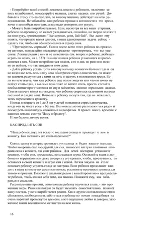 - Попробуйте такой способ: ложитесь вместе с ребенком, включите за-
пись колыбельной, помассируйте малыша, слегка касаясь его рукой. До-
бавьте к этому что-то еще, что, по вашему мнению, действует на него ус-
покаивающе. Не забывайте, ваш ребенок привык к активности в это время,
хочет с кемнибудь поиграть, а вам надо уговорить его уснуть.
  - Можете быть потребовательнее. Если, несмотря на все ваши старания,
ребенок по-прежнему не желает укладываться, спокойно, но твердо положите
на него руку, приговаривая: "Все хорошо, усни, бай-бай". Вы даете ему
понять, что пришло время для сна, и ваша единственная задача сейчас -
сделать так, чтобы вы оба перенеслись в страну снов.
  - "Притворитесь мертвым". Если и после всего этого ребенок по-прежне-
му активен, используйте последнее средство - притворитесь, что вы уже
спите. Лежите рядом с ним и не шевелитесь (см. вопрос о ребенке, любящем
играть по ночам, на с. 357). В конце концов ребенок угомонится и присое-
динится к вам. Может потребоваться неделя, а то и две, но рано или позд-
но он поймет, что так заведено в этом доме.
  - Дайте ребенку устать. Если вашему малышу немногим больше года и он
не видел вас весь день или у него обострился страх одиночества, он может
не захотеть разлучиться с вами на ночь и заснуть в положенное время. Ес-
ли вы чувствуете, что ваш ребенок еще полон энергии или что он точно не
пойдет спать один, а вы сами пока тоже не хотите спать, просто сделайте
необходимые приготовления ко сну и займитесь своими взрослыми делами.
Спустя какоето время вы увидите, что ребенок свернулся калачиком посреди
гостиной и сладко спит. Позвольте ребенку заснуть там, где он пожелает,
затем перенесите в кроватку.
  Иногда в возрасте от 1 до 3 лет у детей появляется страх одиночества,
когда они не могут уснуть без вас. Вы можете уютно расположиться рядом и
посмотреть какойнибудь спокойный видеофильм. Я провел много времени с
нашими детьми, смотря "Даму и бродягу".
  И это было отличное время.

 КАК ПРОДЛИТЬ СОН

  "Наш ребенок двух лет встает с восходом солнца и приходит к вам в
комнату. Как заставить его спать подольше?"

  Сквозь щелку в шторах проникает луч солнца и будит вашего малыша.
Чтобы выкроить еще час-другой для сна, занавесьте наглухо плотными што-
рами окна в комнате, где спит ребенок. Для детей постарше установите
правило, чтобы они, просыпаясь, не создавали шума. Оставляйте ящик с лю-
бимыми игрушками или даже сюрприз у его кровати, чтобы, проснувшись, он
оставался в своей комнате и играл сам с собой. Легкая закуска на столе
поможет ребенку утолить голод до завтрака. Если ребенок продолжает вхо-
дить в вашу комнату по утрам или ночью, установите некоторые правила для
такого вторжения. Положите спальник рядом с вашей кроватью и предупреди-
те ребенка, чтобы он вел себя тихо, как мышка. Покажите ему, как заби-
раться в спальник.
  Рассмотренные приемы, помогающие ребенку научиться спать, - это вре-
менные меры. Рано или поздно он будет засыпать самостоятельно, покинет
вашу постель, у него выработается режим. Как и другие составляющие стили
сближения, необходимость заботиться о ребенке по ночам понадобится на
очень короткий промежуток времени, а вот ощущение любви и доверия, зало-
женное таким воспитанием, останется на всю жизнь.


 16
 