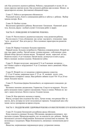 лей. Как успокоить шумного ребенка. Ребенок, страдающий от колик. В по-
исках скрытых причин колик. Как успокоить ребенка при коликах. Можно ли
предотвратить колики. Достижение обещанной поры.

  Глава 17. Работа и материнские обязанности.
  Реальный подход. Ключ к совмещению работы и заботы о ребенке. Выбор
замены матери. Ясли.

  Глава 18. Особые случаи.
  Воспитание приемного ребенка. Воспитание близнецов. Одинокий роди-
тель. Болезнь Дауна - особый случай. Сочетание ребят и зверят.

 ЧАСТЬ IV. ПОВЕДЕНИЕ И РАЗВИТИЕ РЕБЕНКА

  Глава 19. Растем вместе: радоваться каждому этапу развития ребенка.
  Растем вместе. Стиль сближения: как лучше выстроить отношения пары
"дети - родители". Как дети растут. Пять основных характеристик развития
ребенка.

  Глава 20. Первые 6 месяцев: большие перемены.
  Первый месяц: большие потребности. Рефлексы новорожденных. Второй ме-
сяц: вам дарят улыбку. Третий месяц: лучшая игрушка - собственные руки.
Общий обзор третьего месяца жизни. Четвертый месяц: взрослый взгляд.
Развитие языка с 4 до 6 месяцев. Пятый месяц: дотянуться и взять в руку.
Шесть месяцев: великое сидение. Появляются зубки.

  Глава 21. Второе полугодие: двигаемся! С 6 до 9 месяцев: интересно -
все! Новые страхи и затруднения С 9 до 12 месяцев: много движений. Обувь
для малыша.

  Глава 22. Второй год: от младенца к прямоходящему существу.
  С 12 по 15 месяц: уверенные шаги. С 15 до 18 месяцев: поток слов.
Обогащение словарного запаса. Ваш ребенок забавно ходит? От 18 до 24 ме-
сяцев: большие мысли.

  Глава 23. Различные формы беспокойного, но нормального поведения ре-
бенка.
  Истинное значение дисциплины. Упрямство. Спор из-за игрушки. Регули-
руйте вспышки гнева и дурного настроения. Укусы и пинки. Ребенок не же-
лает с вами считаться. Визги и нытье. Сосание пальца.

  Глава 24. Как приучить малыша к горшку.
  Факты, которые вам следовало бы знать. Лучше позже, чем раньше Шаг за
шагом. Дети, которые не хотят пользоваться горшком. Ускоренный цикл обу-
чения: метод тренировки во время отпуска.

 ЧАСТЬ V. ПОДДЕРЖАНИЕ ЗДОРОВЬЯ РЕБЕНКА И ОБЕСПЕЧЕНИЕ ЕГО БЕЗОПАСНОСТИ

  Глава 25. Создание безопасной для ребенка среды обитания.
  Кому опасность угрожает больше. Обстановка, предрасполагающая к нес-
частным случаям. Проконтролируйте, нет ли опасности для ребенка. Выбор
безопасного детского оборудования. Безопасное путешествие на машине. На
велосипеде с младенцем. Меры безопасности, связанные с комнатными расте-
ниями.
  Вещества, загрязняющие окружающую среду: устранение свинца.
 