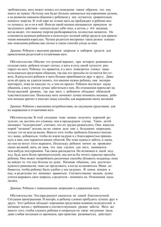 требователен, мать может понять его поведение таким образом, что ему
много не нужно. Поэтому она будет больше заниматься посторонними делами,
а на развитие навыков общения с ребенком у нее останется сравнительно
немного энергии. В этой паре не только мать не пробуждает в ребенке все-
го лучшего, но и он в ней. Иногда такой малыш оказывается крикуном за-
медленного действия - сначала ведет себя тихо, а потом, с 4-6 месяцев,
когда видит, что мамина энергия разбазаривается, полностью меняется. Он
становится шумным ребенком и использует полный набор средств для привле-
чения внимания взрослых. Чуткие родители воспримут такое резкое измене-
ние поведения ребенка как сигнал к смене способа ухода за ним.

 Данные: Ребенок с высоким уровнем запросов и набором средств для
привлечения родителей и отзывчивая мать

  Обстоятельства: Обычно это лучший вариант, при котором развивается
сильная связь: ребенок подает сигнал, а мать в силу своей чуткости реа-
гирует на него. Ребенку это нравится, и у него появляется стимул чаще
пользоваться средствами общения, так как его просьбы не остаются без от-
вета. В результате ребенок и мать больше приобщаются друг к другу. Даже
если ей сразу не удается понять, что именно нужно ребенку, она экспери-
ментирует, пока не находит то, о чем он просил. Ребенок постигает науку
общения, а мать учится лучше заботиться о нем. Их отношения переходят на
более высокий уровень, так как мать с ребенком обладают обоюдной
чувствительностью. Поскольку мать начинает лучше понимать малыша, ребе-
нок меньше кричит и находит иные способы для выражения своих желаний.

 Данные: Ребенок с высокими потребностями, но скудными средствами для
их выражения и отзывчивая мать

  Обстоятельства: В этой ситуации тоже можно получить хороший ре-
зультат, но достичь его сложнее, чем в предыдущем случае. Таких детей
называют "недотрогами", считают, что их трудно развеселить. Они кажутся
порой "легкими" детьми, но на самом деле они с большими запросами,
только это не всегда видно. Вместо того чтобы требовать близкого контак-
та с вами, добиваться, чтобы их взяли на руки и с благодарностью приник-
нуть к вам, они чураются ваших объятий. Им тоже нужна и забота, и ласка,
но они не могут этого выразить. Поскольку ребенок ничем не проявляет
своих желаний, мать, не зная, что еще сделать для него, занимается
чем-нибудь посторонним. Так связь распадается. Но возможен и иной под-
ход. Будь мать более проницательной, она могла бы читать скрытые просьбы
ребенка. Она может попробовать различные способы ублажить младенца, пока
не найдет то, что ему больше по душе. Начиная общение, она достигает
нужного равновесия, зная где продолжать, а когда остановиться. Мама до-
бивается, чтобы ребенку было удобно у нее на руках. В конце концов и
ему, и родителям это начинает нравиться. Соответственно малыш лучше
учится выражать свои запросы, а родители - понимать их. Отношения нала-
дились.

 Данные: Ребенок с повышенными запросами и сдержанная мать

  Обстоятельства: Эта пара рискует оказаться не самой благополучной.
Ситуация проигрышная. И матери, и ребенку сложно пробудить лучшее друг в
друге. Этот ребенок обладает хорошими средствами влияния на родителей и
начинает жизнь с требования о соответствующем уровне заботы. Мать же
вместо того, чтобы слушать ребенка и опираться на свою интуицию (ведь
даже слабая интуиция со временем, при практике развивается), действует
 
