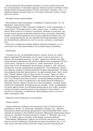 Частое кормление. Исследования показали, что дети, которых часто кор-
мят, меньше кричат. У некоторых народов, имеющих самых спокойных детей,
матери кормят младенцев каждые 15 минут. Для наших западных мам с их
правилом кормить малыша через 3-4 ч это может показаться диким, однако
результат налицо.

 Быстрый отклик на крик ребенка.

  Исследования также показывают, что ребенок, на крик которого тут же
реагируют, тоже меньше плачет.
  Ношение ребенка. Стэйси, опытный "усмиритель" детей, рассказывает о
своем успехе: "Я надеваю лоскут с ним с самого утра, а снимаю только
ночью. Пока я ношу его в лоскуте, он спокоен". Ношение в лоскутном дер-
жателе из всех средств успокоения наиболее полно воссоздает обстановку
утробы, хотя немногие родители могут носить ребенка постоянно. (См. гла-
ву 14, где рассказывается, как этот древний способ предотвращает появле-
ние беспокойства у ребенка или, если это все же случилось, успокаивает
его.)
  Итак, мать, которая часто кормит ребенка, быстро откликается на его
зов и носит его, может рассчитывать, что ее малыш будет спокойным.

 Благой крик

  Случалось ли так, что ваш ребенок кричит и ничем нельзя его унять?
Будьте терпеливы! Не ваша вина, что он плачет, а вам не удается его ус-
покоить. Исследования показали, что крик - нормальное явление для обре-
тения душевного равновесия. Он помогает ребенку снять напряжение. В этом
случае слезы, текущие из глаз, имеют не такой химический состав, как
слезы горя. Слезы, возникающие при волнении, содержат в себе вещества,
которых нет в слезах, вымывающих раздражители - так называемые стрессо-
вые гормоны, которые в избытке возникают во время переживаний. Эти новые
исследования позволяют предположить, что крик малыша может быть полез-
ным, "благим" криком. Грусть и боль уходят со слезами. Зачем же торо-
питься прекращать плач ребенка? Окрики или назидания типа "перестань ре-
веть" или "большие мальчики не плачут" заставляют ребенка подавлять эмо-
ции, держать их в себе, в то время как от них можно было бы избавиться с
помощью "благого" крика и потока слез. Счастлив ребенок, который может
плакать без одергивания. И мудры родители, которые только поддерживают
его своим присутствием. Есть большая разница между тем, чтобы позволить
малышу поплакать, находясь рядом, но не паникуя по этому поводу, и ос-
тавлять его, плачущего, в одиночестве. Дайте ребенку понять, что все хо-
рошо, и вы рядом с ним.

 Ношение детей способствует их успокоению

 Танцы и прочее

  Танцуя в обнимку с ребенком, вы находитесь с ним в тесном контакте и
производите именно те ритмичные движения, которые ему нравятся.
Большинство родителей вскоре придумывают свой собственный танец, позво-
ляющий им совладать с беспокойным малышом. (Некоторые проведенные идеи и
методы см. в разделах "Колики исцеляются танцем" и "Ношение при коли-
ках"). А теперь о других способах, позволяющих успокоить ребенка.
  Покачивание. Вернувшись с работы, вы хотели бы, как всегда, отдохнуть
часок за столом, пообщаться. Тихий ужин на двоих напоминает вам о той
поре, когда у вас еще не было детей. Но теперь, когда вы стали родителя-
 
