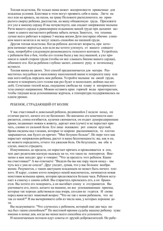 Теплая подстилка. Не только мама может воспроизвести привычные для
младенца условия. Блестяще в этом могут проявить себя и папы. Лягте на
пол или на кровать, на песок, на траву Положите распеленатого, но прик-
рытого сверху ребенка, распластав, на вашу обнаженную грудь. Приложите
его ухо к вашему сердцу И вы почувствуете, как спадает напряжение малыша
Ритм вашего сердца и равномерное вздымание вашей груди при дыхании зас-
тавят и самого несчастного ребенка забыть печаль Заметьте, эта техника
лучше всего работает в первые 3 месяца жизни Дети постарше обычно слиш-
ком много возятся и не могут лежать спокойно на папиной груди.
  Другая теплая подстилка. Когда ребенок достигает возраста, при кото-
ром начинает вертеться, или если вы хотите улизнуть от вашего спящего
чада, попробуйте следующую разновидность телесного контакта. Устройтесь
с ребенком бок о бок, чтобы его голова была у вас под мышкой, а ухо при-
никло к левой стороне груди (чтобы он мог слышать биение вашего сердца),
обнимите его. Когда ребенок глубоко заснет, снимите руку и потихоньку
встаньте.
  Теплая ванна на двоих. Этот способ предназначается для матери. Раз-
меститесь поудобнее в наполовину наполненной ванне и попросите папу или
еще кого-нибудь передать вам ребенка. Устройте малыша на своей груди,
можете и покормить (его голова как раз будет в нескольких дюймах над во-
дой). Сочетание теплой воды, ощущение свободы на плаву и материнского
тела снимут напряжение. Можно оставить кран горячей воды приоткрытым,
чтобы текущая вода успокаивающе журчала, а температура поддерживалась на
одном уровне.

 РЕБЕНОК, СТРАДАЮЩИЙ ОТ КОЛИК

  У вас счастливый и довольный ребенок, родившийся 2 недели назад, он
отлично растет, ничего его не беспокоит. Но внезапно его конечности нап-
рягаются, спина изгибается, кулачки сжимаются, он издает душераздирающие
крики, поджимает ножки к животу, дергает ими (сучит) и не перестает кри-
чать, словно от сильной боли. Его лицо искажено: рот совсем круглый,
брови сведены над глазами, которые то широко распахиваются, то плотно
закрываются, как будто он кричит: "Мне безумно больно". По мере того как
нарастает напряжение ребенка, растет и ваша беспомощность: вы, как и он,
не можете определить, отчего эта ужасная боль. Он безутешен, вы оба в
слезах, вместе страдаете.
  Измучившись до предела, он перестает кричать и проваливается в сон,
чем дает родителям шаткую надежду на то, что такое не повторится. Вне-
запно к вам заходит друг и говорит: "Что за прелесть этот ребенок. Какие
вы счастливые!" А вы отвечаете: "Видели бы вы нас пару часов назад - мы
чуть все с ума не сошли". Друг уходит, думая, что у вас больное вообра-
жение. Разумеется, с таким цветущим младенцем не может быть ничего пло-
хого. И вдруг, словно ктото повернул некий выключатель, начинается новая
неистовая вспышка крика, которая продолжается больше часа. Ребенок всту-
пает в схватку с самим собой. Вы стараетесь приласкать его, а он брыка-
ется. Вы хотите его покормить, а он выгибает спину и отстраняется. Вы
укачиваете его, поете, катаете на машине, но все успокаивающие приемы,
которые так хорошо действовали еще вчера, сегодня не годятся. И снова
перед вами встает знакомый вопрос: "Что не так с моим ребенком, что не
так со мной?" И вы вычеркиваете себя из числа мам, у которых хорошие де-
ти.
  Вы недоумеваете: "Что случилось с ребенком, который еще два часа на-
зад был таким спокойным?" По жестокой иронии судьбы вашему ребенку хуже
именно в конце дня, когда вы менее всего способны его успокоить.
  И нескончаемым потоком идут советы от друзей-доброжелателей. Но ребе-
 