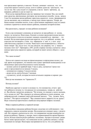 нок продолжает кричать, и вам все больше начинает казаться, что это
следствие вашего плохого ухода, хотя в глубине души вы чувствуете, что
это не так. Он с ума сходит от страдания, а вы не знаете причины, да,
наверное, ребенок и сам не знает ее.
  И когда вы перепробовали уже все травяные чаи тетушки Энн, все новей-
шие средства, прописанные доктором, все возможные способы ухода, между
3-ми 4-м месяцами жизни ребенка, приступы сердитого плача прекращаются
так же внезапно, как и начались, и жизнь идет своим чередом. Теперь ре-
бенка можно спокойно носить, и вы с облегчением закрываете одну из самых
сложных страничек в жизни вашего ребенка, название которой колики.

 Как распознать, страдает ли ваш ребенок коликами?

  Если у вас возникают сомнения, не мучается ли ваш ребенок от колик,
значит, не мучается. Неистовые, близкие к агонии продолжительные всплес-
ки безутешного плача не оставляют никаких сомнений в их причине - это
колики. Когда некоторым родителям кажется, что у их ребенка колики, мы
советуем им поговорить с теми, кто обращался к нам и у кого дети
действительно страдают от колик. Чаще всего они возвращаются, с облегче-
нием говоря: "Да, после того, что мы увидели, мы уверены, что у нашего
малыша этого нет". Примерно у 20% детей в первые месяцы случаются ежед-
невные приступы сердитого крика, который не имеет ничего общего с коли-
ками.

 Что такое колики?

  Хотя и нет единого взгляда на происхождение и определение колик у де-
тей, врачи подозревают, что именно они служат причиной неожиданных и не-
объяснимых приступов безутешного плача малыша.
  - колики длятся по крайней мере 3 часа в день, случаются 3 раза в не-
делю и продолжаются не меньше 3 недель
  - начинаются в первые 3 недели жизни
  - редко когда длятся больше 3 месяцев
  - случаются у детей, которые во всем остальном здоровы и хорошо рас-
тут
  Иногда мы называем это "правилом З".

 Почему колики?

  Наиболее удручает и пугает в коликах то, что неизвестно, отчего кри-
чит ребенок и почему то, что раньше его успокаивало, теперь не действу-
ет. Вы обычно терзаетесь вопросом: "Ну почему это именно у моего малыша,
что я делаю не так?" Вы страдаете не меньше ребенка и очень уязвимы для
доброжелателей, ставящих свой собственный диагноз: "Это, должно быть,
молоко", "Он просто испорчен", "Вы слишком много держите его на руках".
Надо относиться критически к наиболее популярным мифам о коликах.

 Миф о нервном ребенке у нервной матери

  Беспокойное поведение ребенка больше следствие его собственного тем-
перамента, нежели неумения матери. Исследователи снимают вину с родите-
лей. Нет никаких доказательств того, что напряжение матери неминуемо пе-
редается ребенку. Правда, у матери, много нервничавшей во время беремен-
ности, больше шансов родить ребенка с коликами. Авторы отдельных разра-
боток также предполагают, что появление колик у ребенка связано с самов-
нушением их матери. Некоторые настраиваются на то, что у их ребенка бу-
 