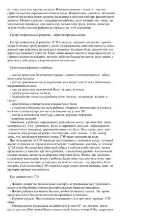 ест мать, но и тем, как он питается. Перекармливание - одна из частых
скрытых причин образования избытка газов. Потребление слишком большого
количества молока может вызвать выделение в желудке газа при расщеплении
лактозы. Можно улучшить пищеварение ребенка, если кормить его чаще, но
маленькими порциями, или давать ему только одну грудь (следя, конечно,
за тем, чтобы питание ребенка не страдало от этой перемены).

 Гастроэдофагальный рефлюкс - скрытая причина колик

  Гастроэдофагальный рефлюкс (ГЭР) - одна из недавно открытых причин
колик и ночных пробуждений у детей. Раздражающее действие кислоты, попа-
дающей при рефлюксе из желудка в пищевод, вызывает боль, сродни той, что
взрослые называют изжогой. Такое забрасывание кислоты чаще происходит в
горизонтальном положении, поэтому ребенок больше мучается, если лежит, и
чувствует себя лучше в вертикальном положении.

 Симптомы рефлюкса у ребенка

  - частые приступы болезненного крика - сильно отличающегося от обыч-
ного плача малыша
  - частые срыгивания после кормления: они могут сочетаться с обильными
выделениями из носа
  - частые приступы желудочной боли - и днем, и ночью
  - пробуждение ночью от боли
  - беспокойство после еды (ребенок сучит ногами, поджимает колени к
груди)
  - тело ребенка изгибается или извивается от боли
  - страдания уменьшаются, если ребенка подержать вертикально и уложить
на живот (ничком), придав постели наклон под углом 30°
  - частая и непонятная простуда, одышка, грудные инфекции
  - задержка дыхания
  Замечание: у ребенка, страдающего рефлюксом, могут проявляться лишь
некоторые из этих признаков. Если содержимое желудка забрасывается
только в часть пищевода, срыгивания может не быть. Некоторые дети нас-
только за день устают от крика, что спокойно спят ночью. Я по опыту
знаю, что, когда ищут причину колик, ГЭР часто упускают из виду.
  При подозрении на ГЭР проводят исследование с помощью зонда, который
вводят в пищевод и периодически измеряют содержание кислоты в течение
12-24 часов. Но поскольку обратный заброс в той или иной степени может
происходить у каждого третьего ребенка, то по одному уровню кислотности
сложно сказать, является ли рефлюкс причиной боли. Чтобы это уточнить,
составляют расписание колик у ребенка. Если приступы соответствуют вре-
мени попадания кислоты в пищевод, то можно считать, что причина боли
найдена. Если симптомы ГЭР очевидны, врач может начать лечение, даже не
проверяя уровень кислотности.

 Как справиться с ГЭР

  - Давайте лекарства, назначенные доктором и призванные нейтрализовать
кислоту и обеспечить нормальное прохождение пищи по пищеводу.
  - Носите ребенка как можно больше, чтобы он меньше плакал. Во время
крика кислота в большем количестве проникает в пищевод.
  - Кормите грудью. Исследования показывают, что при этом уровень ГЭР
ниже.
  - Ребенка нужно укладывать на живот под углом 30° на полчаса после
еды и для сна. Вам понадобится специальный лоскут, который бы удерживал
 