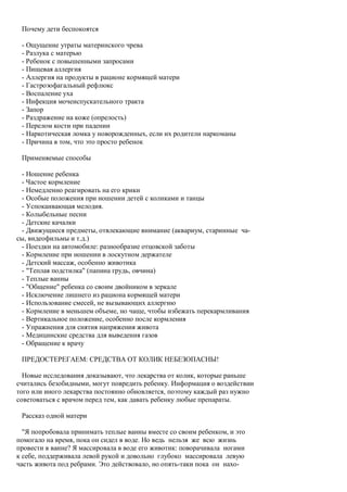 Почему дети беспокоятся

 - Ощущение утраты материнского чрева
 - Разлука с матерью
 - Ребенок с повышенными запросами
 - Пищевая аллергия
 - Аллергия на продукты в рационе кормящей матери
 - Гастроэофагальный рефлюкс
 - Воспаление уха
 - Инфекция мочеиспускательного тракта
 - Запор
 - Раздражение на коже (опрелость)
 - Перелом кости при падении
 - Наркотическая ломка у новорожденных, если их родители наркоманы
 - Причина в том, что это просто ребенок

 Применяемые способы

 - Ношение ребенка
 - Частое кормление
 - Немедленно реагировать на его крики
 - Особые положения при ношении детей с коликами и танцы
 - Успокаивающая мелодия.
 - Колыбельные песни
 - Детские качалки
 - Движущиеся предметы, отвлекающие внимание (аквариум, старинные ча-
сы, видеофильмы и т.д.)
 - Поездки на автомобиле: разнообразие отцовской заботы
 - Кормление при ношении в лоскутном держателе
 - Детский массаж, особенно животика
 - "Теплая подстилка" (папина грудь, овчина)
 - Теплые ванны
 - "Общение" ребенка со своим двойником в зеркале
 - Исключение лишнего из рациона кормящей матери
 - Использование смесей, не вызывающих аллергию
 - Кормление в меньшем объеме, но чаще, чтобы избежать перекармливания
 - Вертикальное положение, особенно после кормления
 - Упражнения для снятия напряжения живота
 - Медицинские средства для выведения газов
 - Обращение к врачу

 ПРЕДОСТЕРЕГАЕМ: СРЕДСТВА ОТ КОЛИК НЕБЕЗОПАСНЫ!

  Новые исследования доказывают, что лекарства от колик, которые раньше
считались безобидными, могут повредить ребенку. Информация о воздействии
того или иного лекарства постоянно обновляется, поэтому каждый раз нужно
советоваться с врачом перед тем, как давать ребенку любые препараты.

 Рассказ одной матери

  "Я попробовала принимать теплые ванны вместе со своим ребенком, и это
помогало на время, пока он сидел в воде. Но ведь нельзя же всю жизнь
провести в ванне? Я массировала в воде его животик: поворачивала ногами
к себе, поддерживала левой рукой и довольно глубоко массировала левую
часть живота под ребрами. Это действовало, но опять-таки пока он нахо-
 