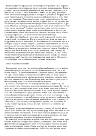 Работая директором родильной клиники при университете, я был поражен
тем, насколько душераздирающи крики некоторых новорожденных. Когда я
открывал дверь и слышал подобный вопль, мне хотелось захлопнуть ее и
убежать без оглядки. Там же я задумался, можно ли по крику распознать
особо беспокойных новорожденных и постараться утешить их в первую же не-
делю. Некоторые дети начинают с призывов, требуя внимания к себе. Если
этот крик не оставить безответным, он не станет отталкивающим. Другие
сразу заходятся таким истошным воплем, который отпугнет кого угодно. Та-
кие крики подчас порождают больше раздражения, нежели сочувствия к ре-
бенку. Опытные кормилицы сразу распознают таких детей и заключают: "Этот
будет чистое наказание". Однако я заметил: если таких крикунов носить с
самого раннего возраста, они не только меньше беспокоятся, но сам крик
становится качественно другим - вполне сносным и зовущим к себе. Вот ка-
кой случай произошел как раз в момент написания этой книги.
  Джеффри, второй ребенок у очень заботливой и преданной матери, ока-
зался жертвой трудных родов. Еще в акушерской его крик заставил всех
сотрудников покинуть помещение. Не выдерживали его и сиделки в палате и
поскорей отдавали крикуна матери. Сьюзен была более терпима, но все же
признала, что эти вопли мешают ей установить с сыном нормальные отноше-
ния. В качестве эксперимента я посоветовал родителям носить Джеффри в
лоскуте хотя бы по 4 часа в день, а также записывать голос малыша на
магнитофон. В течение недели крик значительно умерился, и мать "нако-
нец-то стала получать удовольствие от общения с ним. Теперь он кричал
гораздо приятнее". Сьюзен и ее муж создали для сына такую обстановку,
что у Джеффри просто не было причин злиться и зло кричать.

 Стиль сближения помогает

  Традиционно врачи советуют родителям брать ребенка на руки и вообще
успокаивать его уже после того, как он стал беспокоиться или у него на-
чались колики. Так поступил вначале и я. Но потом осознал, что принимать
эти меры нужно еще до наступления колик. Несколько лет назад я стал со-
ветовать родителям носить ребенка сразу после рождения, особенно если
его еще в роддоме отнесли к беспокойным. Как я и ожидал, случаи колик и
беспокойства у детей стали значительно более редкими.
  Я заметил (и исследования это подтверждают), что у родителей, ис-
пользующих стиль сближения, крикливые дети встречаются реже. Но тем не
менее и в семьях, приверженных этому стилю, может оказаться ребенок с
коликами. Иногда они начинают беспокоить и тех детей, которые сначала
вели себя отлично (в этом случае причиной может быть заболевание). В
неспособности успокоить кричащего ребенка есть нечто угнетающее. Но ро-
дители, пользующиеся стилем сближения, лучше управляются с ребенком, бы-
стрее находят причину его недомогания и вообще более чутки к малышу. В
таких семьях, даже если не удается устранить колики, это испытание не
только не ведет к разрыву связи родителей с ребенком, а, напротив, ук-
репляет ее.
  Интересно, что колики обычно не начинаются раньше 2-й недели жизни.
Может быть, ребенок дает нам двухнедельную фору, чтобы мы помогли ему
приспособиться к новой жизни? И если он не получает требуемого ухода, то
из неорганизованного состояния переходит в дезорганизованное, что вызы-
вает общее нарушение поведения, называемое коликами.
  Но даже если колики вызваны медицинскими, а не психологическими при-
чинами, родителям, которые носят ребенка, легче найти с ним общий язык.
Достигнутая близость развивает в них чуткость и делает особенно отзывчи-
выми по отношению к ребенку. Такие родители со временем учатся пред-
чувствовать и избегать приступов колик у ребенка до того, как они начи-
 