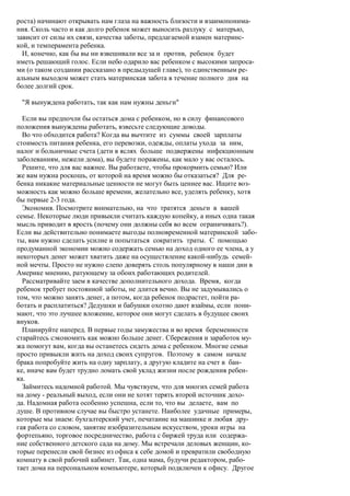 роста) начинают открывать нам глаза на важность близости и взаимопонима-
ния. Сколь часто и как долго ребенок может выносить разлуку с матерью,
зависит от силы их связи, качества заботы, предлагаемой взамен материнс-
кой, и темперамента ребенка.
  И, конечно, как бы вы ни взвешивали все за и против, ребенок будет
иметь решающий голос. Если небо одарило вас ребенком с высокими запроса-
ми (о таком создании рассказано в предыдущей главе), то единственным ре-
альным выходом может стать материнская забота в течение полного дня на
более долгий срок.

 "Я вынуждена работать, так как нам нужны деньги"

  Если вы предпочли бы остаться дома с ребенком, но в силу финансового
положения вынуждены работать, взвесьте следующие доводы.
  Во что обходится работа? Когда вы вычтите из суммы своей зарплаты
стоимость питания ребенка, его перевозки, одежды, оплаты ухода за ним,
налог и больничные счета (дети в яслях больше подвержены инфекционным
заболеваниям, нежели дома), вы будете поражены, как мало у вас осталось.
  Решите, что для вас важнее. Вы работаете, чтобы прокормить семью? Или
же вам нужна роскошь, от которой на время можно бы отказаться? Для ре-
бенка никакие материальные ценности не могут быть ценнее вас. Ищите воз-
можность как можно больше времени, желательно все, уделять ребенку, хотя
бы первые 2-3 года.
  Экономия. Посмотрите внимательно, на что тратятся деньги в вашей
семье. Некоторые люди привыкли считать каждую копейку, а иных одна такая
мысль приводит в ярость (почему они должны себя во всем ограничивать?).
Если вы действительно понимаете выгоды полновременной материнской забо-
ты, вам нужно сделать усилие и попытаться сократить траты. С помощью
продуманной экономии можно содержать семью на доход одного ее члена, а у
некоторых денег может хватить даже на осуществление какой-нибудь семей-
ной мечты. Просто не нужно слепо доверять столь популярному в наши дни в
Америке мнению, ратующему за обоих работающих родителей.
  Рассматривайте заем в качестве дополнительного дохода. Время, когда
ребенок требует постоянной заботы, не длится вечно. Вы не задумывались о
том, что можно занять денег, а потом, когда ребенок подрастет, пойти ра-
ботать и расплатиться? Дедушки и бабушки охотно дают взаймы, если пони-
мают, что это лучшее вложение, которое они могут сделать в будущее своих
внуков.
  Планируйте наперед. В первые годы замужества и во время беременности
старайтесь сэкономить как можно больше денег. Сбережения и заработок му-
жа помогут вам, когда вы останетесь сидеть дома с ребенком. Многие семьи
просто привыкли жить на доход своих супругов. Поэтому в самом начале
брака попробуйте жить на одну зарплату, а другую кладите на счет в бан-
ке, иначе вам будет трудно ломать свой уклад жизни после рождения ребен-
ка.
  Займитесь надомной работой. Мы чувствуем, что для многих семей работа
на дому - реальный выход, если они не хотят терять второй источник дохо-
да. Надомная работа особенно успешна, если то, что вы делаете, вам по
душе. В противном случае вы быстро устанете. Наиболее удачные примеры,
которые мы знаем: бухгалтерский учет, печатание на машинке и любая дру-
гая работа со словом, занятие изобразительным искусством, уроки игры на
фортепьяно, торговое посредничество, работа с биржей труда или содержа-
ние собственного детского сада на дому. Мы встречали деловых женщин, ко-
торые перенесли свой бизнес из офиса к себе домой и превратили свободную
комнату в свой рабочий кабинет. Так, одна мама, будучи редактором, рабо-
тает дома на персональном компьютере, который подключен к офису. Другое
 