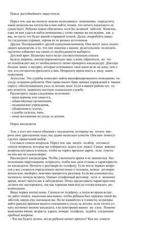 Поиск достойнейшего заместителя

  Перед тем, как вы начнете поиски подходящего помощника, определите,
какие качества вы хотели бы в нем найти, помня, что ничего идеального не
существует. Ребенка нужно обеспечить хотя бы должной заботой. Конечно,
едва ли вам удастся найти помощника с точно такими же взглядами, как у
вас, но пусть это будет вашей отправной точкой. Далее, попробуйте навес-
ти следующие справки, черпая их из разных источников.
  Друзья. Поспрашивайте друзей-единомышленников. Они могут знать подхо-
дящих кандидатов, а то, что они знакомы с вашим родительским подходом,
частично избавляет вас самих от необходимости выбирать.
  Детский врач. Педиатры часто ведут соответствующие списки.
  Будьте уверены, доктор порекомендует вам, к кому обратиться, но это
не освобождает вас от необходимости лично проверить кандидатуру. Доктора
больше знают о матерях, которые основывают свои мини-ясли на дому, чем о
тех, кто согласится приходить к вам. Попросите врача иметь в виду ваши
пожелания.
  Агентства. Эти службы помогают найти квалифицированного помощника по
уходу за вашим ребенком. Они также имеют банк данных учреждений в вашем
округе, обеспечивающих уход за детьми днем. Если в вашем районе нет та-
ких агентств, запросите местную социальную службу.
  Рассмотрите также следующие источники:
  - ваша церковь или синагога,
  - общественные организации,
  - медицинские учреждения,
  - объявления в газетах,
  - службы сиделок, нянь,
  - иные ассоциации по уходу за детьми.

 Опрос кандидатов

  Тем, у кого нет опыта общения с кандидатом, которому вы хотите вве-
рить свое драгоценное чадо, мы дадим несколько советов. Они вам помогут
сделать правильный выбор.
  Составьте список вопросов. Перед тем как начать подбор, составьте
список вопросов, которые вы собираетесь задать (см. ниже). Самые важные
вопросы поставьте в начало, чтобы не терять времени даром, если ответы
на них вас не удовлетворят.
  Рассмотрите кандидатуры. Чтобы сэкономить время и не заниматься бес-
полезными переговорами, попросите, чтобы вам дали отзывы и характеристи-
ки кандидатов. Начните с разговора по телефону. Если после первых вопро-
сов у вас сложится определенное впечатление о человеке, можно договари-
ваться или, наоборот, вежливо прекратить разговор. Если вы сомневаетесь,
назначьте личную встречу. Однако телефонный разговор, хотя и экономит
время, может ввести вас в заблуждение. Отказ предоставить характеристику
должен вас насторожить, так как хорошая няня всегда готова показать ре-
комендации.
  Ваше первое впечатление. Сначала по телефону, а затем во время встре-
чи дайте понять, насколько вам важно, чтобы ребенок был окружен такой же
заботой, какую ему оказывали вы. Но не вдавайтесь в тонкости, не раскры-
вайте раньше времени вашего отношения к уходу за детьми, если хотите уз-
нать истинное мнение кандидата, а не повторение ваших же слов. Помимо
выяснения имени, возраста, адреса, номера телефона, задайте следующие
пробные вопросы:
  - Что вы будете делать, когда ребенок начнет кричать? Как вы станете
 