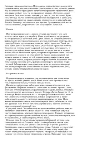Вернемся к выделениям из носа. При аллергии они прозрачные, водянистые и
сопровождаются другими симптомами (выделениями из глаз, шумным дыхани-
ем), известными по предыдущим аллергическим реакциям проявлениями. Нако-
нец, важен сам факт того, что это происходит в период обострения сенной
лихорадки. Выделения из носа при простуде гораздо гуще, не капают. Кроме
того, простуда обычно сопровождается высокой температурой. В целом дети,
подверженные аллергии, чихают, дышат с присвистом, но не ведут себя, как
больные. Они могут посещать ясли и не заразны. Простуженные дети медли-
тельны и апатичны, капризничают. Они могут заразить остальных.

 Кашель

  Иногда простуда проходит, а кашель остается, в результате чего дети
не ходят в ясли, а родители на работу. Но не всякий кашель подразумева-
ет, что ребенку надо оставаться дома. Сухой кашель, не сопровождающийся
жаром, болью, затруднением дыхания и другими симптомами простуды, от ко-
торого ребенок не просыпается по ночам, не требует карантина. Такой ка-
шель может длиться по нескольку недель, редко бывает заразным и особо не
беспокоит ни ребенка, ни его товарищей, которые и сами могут кашлять. В
другом случае ребенок много кашляет ночью, но днем с ним все в порядке,
если не считать беспокоящих звуков, которыми он прочищает горло. Похожие
явления могут возникать и в сезон аллергии. Кашель как последствие нас-
морка не заразен, и едва ли по этой причине малыша нужно держать дома.
  Разумеется, кашель, сопровождающийся жаром, ознобом, выделением мок-
роты зеленого и желтого цвета, требует внимания врача и изоляции от дру-
гих детей. Ребенка можно снова приводить в ясли, когда спадет температу-
ра и он почувствует себя лучше (обычно это бывает через несколько дней),
хотя сам кашель может растянуться еще на недели.

 Раздражения и сыпь

  Основная сложность при сыпи в том, что воспитатель, как только видит
ее, тут же отсылает ребенка домой. Но не всякая сыпь заразна или нас-
только беспокоит малыша, чтобы он не ходил в ясли.
  Импетиго - гнойничковое заболевание кожи, вызываемое стрепто- и ста-
филококками. Инфекция начинается с появления маленьких красных точек,
затем они образуют прыщики, разрастающиеся в волдыри, которые лопаются и
оставляют липкую, желтого цвета корочку. Волдыри обычно бывают до 1-2 см
в диаметре. Возникают чаще в местах, которые ребенок больше всего нати-
рает (под носом, на тех участках тела, которые соприкасаются с пелен-
кой), но могут возникнуть где угодно и распространяться по телу. Пора-
женные места можно смазать назначенной врачом мазью, забинтовать и пос-
лать ребенка в ясли. В более серьезных случаях нужны лечение антибиоти-
ками и длительный домашний уход.
  Стригущий лишай. Это заболевание вызывается особым грибком и даже ме-
нее заразно, чем импетиго. В этом случае на коже появляются округлые
участки раздражения с красными приподнятыми краями. Смажьте пораженные
места универсальным противолишайным кремом (или назначенным врачом, если
это необходимо), и смело собирайте ребенка в ясли.
  Ветряная оспа. В отличие от перечисленных заболеваний ветряная оспа
самая заразная детская болезнь и требует, чтобы ребенок оставался дома.
Начинается она так же, как грипп - с сильного жара и чувства усталости.
Высыпания на коже появляются обычно днем позже. Сначала это крохотные
точки на спине, груди, животе и лице. Часто в 9 часов утра у дверей офи-
са меня поджидают обеспокоенные пациенты с вопросом, не являются ли вы-
сыпания у их ребенка ранним проявлением ветрянки. На поверку такие точки
 