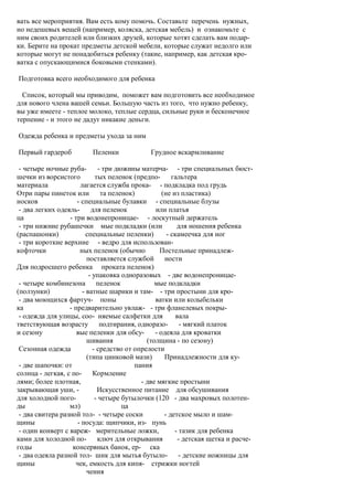 вать все мероприятия. Вам есть кому помочь. Составьте перечень нужных,
но недешевых вещей (например, коляска, детская мебель) и ознакомьте с
ним своих родителей или близких друзей, которые хотят сделать вам подар-
ки. Берите на прокат предметы детской мебели, которые служат недолго или
которые могут не понадобиться ребенку (такие, например, как детская кро-
ватка с опускающимися боковыми стенками).

Подготовка всего необходимого для ребенка

  Список, который мы приводим, поможет вам подготовить все необходимое
для нового члена вашей семьи. Большую часть из того, что нужно ребенку,
вы уже имеете - теплое молоко, теплые сердца, сильные руки и бесконечное
терпение - и этого не дадут никакие деньги.

Одежда ребенка и предметы ухода за ним

Первый гардероб            Пеленки             Грудное вскармливание

 - четыре ночные руба-         - три дюжины матерча- - три специальных бюст-
шечки из ворсистого          тых пеленок (предпо-        гальтера
материала             лагается служба прока- - подкладка под грудь
Отри пары пинеток или           та пеленок)          (не из пластика)
носков               - специальные булавки - специальные блузы
 - два легких одеяль-      для пеленок            или платья
ца                - три водонепроницае- - лоскутный держатель
 - три нижние рубашечки мые подкладки (или                 для ношения ребенка
(распашонки)             специальные пеленки)          - скамеечка для ног
 - три короткие верхние - ведро для использован-
кофточки              ных пеленок (обычно           Постельные принадлеж-
                         поставляется службой         ности
Для подросшего ребенка проката пеленок)
                          - упаковка одноразовых - две водонепроницае-
 - четыре комбинезона пеленок                     мые подкладки
(ползунки)             - ватные шарики и там- - три простыни для кро-
 - два моющихся фартуч- поны                      ватки или колыбельки
ка                - предварительно увлаж- - три фланелевых покры-
 - одежда для улицы, соо- няемые салфетки для              вала
тветствующая возрасту           подтирания, одноразо- - мягкий платок
и сезону             вые пеленки для обсу-        - одеяла для кроватки
                         шивания               (толщина - по сезону)
 Сезонная одежда            - средство от опрелости
                         (типа цинковой мази)         Принадлежности для ку-
 - две шапочки: от                         пания
солнца - легкая, с по-      Кормление
лями; более плотная,                         - две мягкие простыни
закрывающая уши, -            Искусственное питание для обсушивания
для холодной пого-           - четыре бутылочки (120 - два махровых полотен-
ды                мл)                  ца
 - два свитера разной тол- - четыре соски             - детское мыло и шам-
щины                 - посуда: щипчики, из- пунь
 - один конверт с вареж- мерительные ложки,               - тазик для ребенка
ками для холодной по-         ключ для открывания           - детская щетка и расче-
годы               консервных банок, ер- ска
 - два одеяла разной тол- шик для мытья бутыло- - детские ножницы для
щины                чек, емкость для кипя- стрижки ногтей
                         чения
 