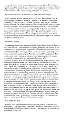 гию, не растраченную на плач, превращают в энергию роста. В состоянии
спокойной сосредоточенности все физиологические системы малыша работают.
  При этом дети получают возможность взаимодействовать с окружающей
обстановкой и быстрее осваивают мир, в который они пришли.

 Постоянное общение с родителями дает хорошую пищу для ума

  В младенчестве мозг растет гораздо быстрее, чем в последующие годы. К
концу первого года жизни его объем удваивается и достигает приблизи-
тельно 60% от своего взрослого объема. Поскольку мозг растет, нервные
клетки (нейроны) быстро размножаются. После рождения ребенка его нервная
система продолжает совершенствоваться; в течение первого года жизни ней-
роны учатся работать лучше. Будучи связаны друг с другом, они создают
как бы электрическую цепь, которая, собственно говоря, и позволяет ре-
бенку думать и делать многие другие вещи. Чем больше ребенок взаимо-
действует с окружающей средой, тем быстрее развивается его мозг. Стиль
сближения помогает развивающемуся мозгу устанавливать правильные контак-
ты, лучше налаживать связи.

 Синдром остановки

  Однажды ко мне на консультацию пришли Норм и Линда, родители 4-месяч-
ной Хизы, ребенка с повышенными запросами. В их семье был принят стиль
сближения и, хотя для молодых родителей это было связано с определенными
сложностями, он работал хорошо. Хиза росла счастливым, жизнерадостным
ребенком. В какой-то момент "умудренные" опытом друзья убедили Норма и
Линду в том, что они балуют Хизу, что ребенок делает невыносимой их
собственную жизнь, вьет из них веревки, а кроме всего прочего, их малыш-
ка вырастет несамостоятельной, чрезмерно зависимой от них.
  Уступив уговорам, родители изменили собственному, интуитивно ими выб-
ранному способу поведения: они стали соблюдать дистанцию, вести себя с
Хизой более холодно. Кормили по расписанию, не подходили, если она пла-
кала, словом, перестали нянчиться с ней, как прежде. В последующие 2 ме-
сяца вес Хизы замер на одной отметке. Из веселого "живчика" она превра-
тилась в тихого, апатичного ребенка. В ней погасла искорка, но не лучше
чувствовали себя и родители. Еще немного, и девочке понадобилась бы
серьезная медицинская помощь. Осмотрев Хизу, я поставил диагноз: синдром
остановки в развитии. Это я объяснил так: у девочки очень высокая пот-
ребность в тесном общении с родителями. Благодаря принятому родителями
стилю сближения она стала хорошо организованным ребенком, так как вери-
ла, что родители всегда поймут ее и помогут. И эта схема работала. Когда
контактный способ воспитания был отброшен, ее связь с родителями утрати-
лась, то же произошло и с ее доверием к ним. В результате у Хизы возник-
ло нечто наподобие младенческой депрессии и темпы развития ее физиологи-
ческих систем замедлились. Я посоветовал родителям немедленно вернуться
к прежнему стилю поведения, заботясь о ребенке во всей полноте и отвечая
на запросы дочери и днем, и ночью. Главным для этой семейной пары было
придерживаться своего собственного метода воспитания и не обращать вни-
мания на чужие советы. И вскоре Хиза стала прежней.

 КАК ДЕТИ РАСТУТ

  Начиная наше путешествие по этапам развития ребенка с момента его
рождения до 2 лет, обратимся к нескольким основным принципам, которые
помогут вам лучше понимать вашего ребенка и наслаждаться его индивиду-
альными особенностями.
 