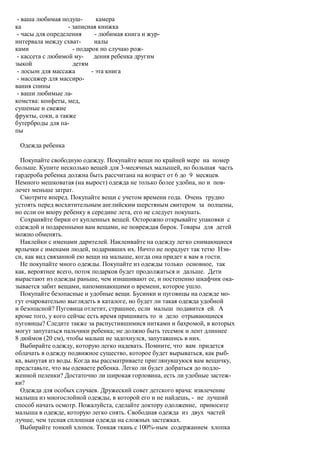 - ваша любимая подуш-         камера
ка                 - записная книжка
 - часы для определения       - любимая книга и жур-
интервала между схват-       налы
ками                 - подарок по случаю рож-
 - кассета с любимой му-     дения ребенка другим
зыкой                детям
 - лосьон для массажа       - эта книга
 - массажер для массиро-
вания спины
 - ваши любимые ла-
комства: конфеты, мед,
сушеные и свежие
фрукты, соки, а также
бутерброды для па-
пы

 Одежда ребенка

  Покупайте свободную одежду. Покупайте вещи по крайней мере на номер
больше. Купите несколько вещей для 3-месячных малышей, но большая часть
гардероба ребенка должна быть рассчитана на возраст от 6 до 9 месяцев.
Немного мешковатая (на вырост) одежда не только более удобна, но и пов-
лечет меньше затрат.
  Смотрите вперед. Покупайте вещи с учетом времени года. Очень трудно
устоять перед восхитительным английским шерстяным свитером за полцены,
но если он впору ребенку в середине лета, его не следует покупать.
  Сохраняйте бирки от купленных вещей. Осторожно открывайте упаковки с
одеждой и подаренными вам вещами, не повреждая бирок. Товары для детей
можно обменять.
  Наклейки с именами дарителей. Наклеивайте на одежду легко снимающиеся
ярлычки с именами людей, подаривших их. Ничто не порадует так тетю Нэн-
си, как вид связанной ею вещи на малыше, когда она придет к вам в гости.
  Не покупайте много одежды. Покупайте из одежды только основное, так
как, вероятнее всего, поток подарков будет продолжаться и дальше. Дети
вырастают из одежды раньше, чем изнашивают ее, и постепенно шкафчик ока-
зывается забит вещами, напоминающими о времени, которое ушло.
  Покупайте безопасные и удобные вещи. Бусинки и пуговицы на одежде мо-
гут очаровательно выглядеть в каталоге, но будет ли такая одежда удобной
и безопасной? Пуговица отлетит, страшнее, если малыш подавится ей. А
кроме того, у кого сейчас есть время пришивать то и дело отрывающиеся
пуговицы? Следите также за распустившимися нитками и бахромой, в которых
могут запутаться пальчики ребенка; не должно быть тесемок и лент длиннее
8 дюймов (20 см), чтобы малыш не задохнулся, запутавшись в них.
  Выбирайте одежду, которую легко надевать. Помните, что вам придется
облачать в одежду подвижное существо, которое будет вырываться, как рыб-
ка, вынутая из воды. Когда вы рассматриваете приглянувшуюся вам вещичку,
представьте, что вы одеваете ребенка. Легко ли будет добраться до подло-
женной пеленки? Достаточно ли широкая горловина, есть ли удобные застеж-
ки?
  Одежда для особых случаев. Дружеский совет детского врача: извлечение
малыша из многослойной одежды, в которой его и не найдешь, - не лучший
способ начать осмотр. Пожалуйста, сделайте доктору одолжение, приносите
малыша в одежде, которую легко снять. Свободная одежда из двух частей
лучше, чем тесная сплошная одежда на сложных застежках.
  Выбирайте тонкий хлопок. Тонкая ткань с 100%-ным содержанием хлопка
 