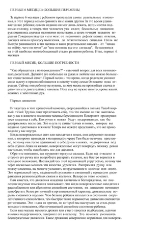 ПЕРВЫЕ 6 МЕСЯЦЕВ: БОЛЬШИЕ ПЕРЕМЕНЫ

  За первые 6 месяцев с ребенком происходят самые разительные измене-
ния, и этот период нельзя сравнить ни с каким другим За это время удваи-
вается вес ребенка; совсем недавно он мог лишь лежать, потом слегка под-
нимал головку, а теперь этот человечек уже сидит; бесцельные движения
рук сменились сначала неловкими попытками, а затем точным захватом иг-
рушки Совершенствуется и его мозг: от первичных рефлекторных ответов,
дающих начало процессу мышления, до легкочитаемых сигналов Столь же
быстро развиваются в эти месяцы и ваши родительские навыки - от "никак
не пойму, чего он хочет" до "мне понятны все его сигналы". Остановимся
на этой наиболее многообещающей стадии развития ребенка. Итак, первые 6
месяцев

 ПЕРВЫЙ МЕСЯЦ: БОЛЬШИЕ ПОТРЕБНОСТИ

  "Как обращаться с новорожденным?" - извечный вопрос для всех начинаю-
щих родителей. Держите его побольше на руках и любите как можно больше -
вот единственный ответ. Первый месяц - это время, когда родители уясняют
свою задачу и приспосабливаются к новому члену семьи Отложите пока иг-
рушки. Сейчас они ребенку не нужны, за этот месяц не произойдет скачка в
развитии его двигательных навыков. Пока ему не нужно ничего, кроме ваших
нежных и заботливых рук.

 Первые движения

  Вглядитесь в этот крошечный комочек, свернувшийся в люльке Такой мир-
ный, тихий Трудно даже представить себе, что это именно он так выплясы-
вал у вас в животе в последние месяцы беременности Поверните проснувше-
гося младенца к себе. Его ручки и ножки будут подергиваться, как бы
распрямляясь после сна. Это и есть те самые толчки и пинки, которые вы
недавно чувствовали в животе Теперь вы можете представить, что же проис-
ходило у вас внутри.
  Когда новорожденные спят или находятся в покое, они сохраняют положе-
ние, к которому привыкли в материнском чреве Там было не очень простор-
но, поэтому они тесно прижимают к себе ручки и ножки, подворачивая под
себя ступни Лежа на животе, новорожденные могут повернуть головку ровно
настолько, чтобы освободить нос для дыхания.
  Обратите внимание, как пружинят мускулы малыша. Если вы отведете в
сторону его ручку или попробуете раскрыть кулачок, все быстро вернется в
исходное положение. Наслаждайтесь этой пружинящей упругостью, потому что
через несколько месяцев эти качества утратятся. Распрямляя ручку или
ножку младенца, вы можете услышать похрустывание в коленке или локте.
Это нормальный звук, издаваемый суставами и связанный с процессом расп-
рямления резиноподобных связок и косточек. Вскоре он тоже исчезнет.
  Вам кажется, что движения младенца хаотичны и беспорядочны, но пос-
ледние научные изыскания показывают, что когда новорожденные находятся в
расслабленном или абсолютно спокойном состоянии, их движения начинают
приобретать более ритмичный и организованный характер, двигательные по-
рывы сменяются паузами. Чем больше ребенок находится в состоянии сосре-
доточенного спокойствия, тем быстрее такие порывистые движения сменяются
ритмичными. Это - одна из причин, по которой мы выступаем за стиль роди-
тельского поведения, обеспечивающий спокойное состояние ребенка.
  Если ваш малыш немного дрожит или у него трясется подбородок, а ручки
и ножки подергиваются, заверните его в пеленку. Это поможет уменьшить
беспорядочные движения. Такое дрожание совершенно нормально для новорож-
 