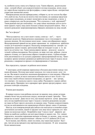 та, особенно если у папы есть борода и усы. Таким образом, родительские
лица - лучший объект для сосредоточенного взгляда младенца, затем следу-
ют черно-белые портреты или фотографии, а также черно-белые контрастные
узоры (как шахматная доска).
  Новорожденные весьма привередливы, отбирая то, на что хотели бы обра-
тить свой взгляд. Если вы не носите очки постоянно, но однажды предстали
в них перед младенцем, он может посмотреть на вас озадаченно, а затем и
вовсе отвернуться, как бы раздумывая: "Что случилось с этой картинкой?"
Такая реакция еще раз показывает, что даже самые маленькие дети в состо-
янии хранить черты лица своих близких в банке визуальной памяти. Они с
момента рождения запрограммированы обращать внимание на лица людей.

 Вы "не в фокусе"

  "Иногда кажется, что у него косят глазки, а иногда - нет", - часто
замечают родители. Периодическое скашивание глаз в этом возрасте - нор-
мальное явление. Но постоянное косоглазие - повод для обращения к врачу.
Фокусированный прямой взгляд может временами не сохраняться приблизи-
тельно до 6-месячного возраста. Поскольку новорожденные не смотрят од-
новременно двумя глазами, зрительный образ не попадает в одно и то же
место на сетчатку глаз. Такое монокулярное зрение - результат недоста-
точной глубины восприятия. Постепенно, по мере того как ребенок учится
держать головку, его зрительные образы становятся яснее, глубина воспри-
ятия увеличивается и он дольше удерживает сфокусированный взгляд. Бино-
кулярное зрение начинает развиваться приблизительно через 6 недель после
рождения, а завершается процесс его формирования к 4 месяцам.

 Как определить, страдает ли ребенок косоглазием

  У некоторых детей широкая переносица и большое расстояние между глаз-
ными яблоками. Поэтому вам может казаться, что глаза их косят, хотя это
не так. Вы можете посветить маленьким фонариком в глаза малышу. Обратите
внимание, в одном ли месте находятся отблески света от него. Если в од-
ном глазу такой отблеск оказался посередине, а в другом - вне центра,
это означает, что мускулы одного глаза слабее. Расскажите о ваших наблю-
дениях врачу. Примерно так и проверяет врач зрение при регулярных конт-
рольных осмотрах младенца.

 Умение разглядывать

  В первые недели глаза ребенка скользят по вашему лицу, редко останав-
ливаясь более чем на несколько секунд, несмотря на ваши просьбы: "Пос-
мотри же на меня". Даже после того, как малыш научится лучше фокусиро-
вать взгляд (приблизительно через 2 недели с момента рождения), все рав-
но чаще он будет просто скользить по вашему лицу. Умение сосредоточивать
взгляд на неподвижном или движущемся объекте придет лишь к 4 месяцам.
  Иногда, если новорожденный расслаблен или находится в спокойно-сосре-
доточенном состоянии, какой-то предмет или лицо могут привлечь его вни-
мание на несколько минут. Попробуйте игру "глаза в глаза". Держите ре-
бенка на наиболее удобном для него расстоянии от ваших глаз. Его можно
определить, медленно перемещая малыша то ближе, то дальше, пока взгляд
ребенка не станет сосредоточенным - обычно это 8-13 дюймов (20-33 см).
  Если малыш, как обычно, лежит на спине, ему такая игра надоест быст-
рее, чем когда вы придаете ему вертикальное положение. В нем младенцы
более внимательны.
 