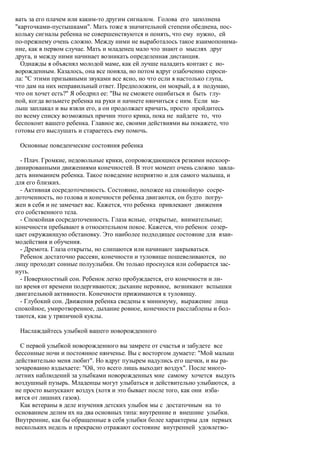вать за его плачем или каким-то другим сигналом. Голова его заполнена
"карточками-пустышками". Мать тоже в значительной степени обеднена, пос-
кольку сигналы ребенка не совершенствуются и понять, что ему нужно, ей
по-прежнему очень сложно. Между ними не выработалось такое взаимопонима-
ние, как в первом случае. Мать и младенец мало что знают о мыслях друг
друга, и между ними начинает возникать определенная дистанция.
  Однажды я объяснял молодой маме, как ей лучше наладить контакт с но-
ворожденным. Казалось, она все поняла, но потом вдруг озабоченно спроси-
ла: "С этими призывными звуками все ясно, но что если я настолько глупа,
что дам на них неправильный ответ. Предположим, он мокрый, а я подумаю,
что он хочет есть?" Я ободрил ее: "Вы не сможете ошибаться и быть глу-
пой, когда возьмете ребенка на руки и начнете нянчиться с ним. Если ма-
лыш заплакал и вы взяли его, а он продолжает кричать, просто пройдитесь
по всему списку возможных причин этого крика, пока не найдете то, что
беспокоит вашего ребенка. Главное же, своими действиями вы покажете, что
готовы его выслушать и стараетесь ему помочь.

 Основные поведенческие состояния ребенка

  - Плач. Громкие, недовольные крики, сопровождающиеся резкими нескоор-
динированными движениями конечностей. В этот момент очень сложно завла-
деть вниманием ребенка. Такое поведение неприятно и для самого малыша, и
для его близких.
  - Активная сосредоточенность. Состояние, похожее на спокойную сосре-
доточенность, но голова и конечности ребенка двигаются, он будто погру-
жен в себя и не замечает вас. Кажется, что ребенка привлекают движения
его собственного тела.
  - Спокойная сосредоточенность. Глаза ясные, открытые, внимательные;
конечности пребывают в относительном покое. Кажется, что ребенок созер-
цает окружающую обстановку. Это наиболее подходящее состояние для взаи-
модействия и обучения.
  - Дремота. Глаза открыты, но слипаются или начинают закрываться.
  Ребенок достаточно рассеян, конечности и туловище пошевеливаются, по
лицу проходят сонные полуулыбки. Он только проснулся или собирается зас-
нуть.
  - Поверхностный сон. Ребенок легко пробуждается, его конечности и ли-
цо время от времени подергиваются; дыхание неровное, возникают вспышки
двигательной активности. Конечности прижимаются к туловищу.
  - Глубокий сон. Движения ребенка сведены к минимуму, выражение лица
спокойное, умиротворенное, дыхание ровное, конечности расслаблены и бол-
таются, как у тряпичной куклы.

 Наслаждайтесь улыбкой вашего новорожденного

  С первой улыбкой новорожденного вы замрете от счастья и забудете все
бессонные ночи и постоянное нянченье. Вы с восторгом думаете: "Мой малыш
действительно меня любит". Но вдруг пузырем надулись его щечки, и вы ра-
зочарованно вздыхаете: "Ой, это всего лишь выходит воздух". После много-
летних наблюдений за улыбками новорожденных мне самому хочется выдуть
воздушный пузырь. Младенцы могут улыбаться и действительно улыбаются, а
не просто выпускают воздух (хотя и это бывает после того, как они изба-
вятся от лишних газов).
  Как ветераны в деле изучения детских улыбок мы с достаточным на то
основанием делим их на два основных типа: внутренние и внешние улыбки.
Внутренние, как бы обращенные в себя улыбки более характерны для первых
нескольких недель и прекрасно отражают состояние внутренней удовлетво-
 