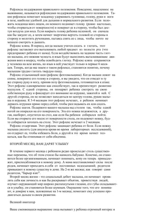 Рефлексы поддержания правильного положения. Поведение, нацеленное на
выживание, называется рефлексами поддержания правильного положения. Та-
кие рефлексы помогают младенцу удерживать туловище, голову, руки и ноги
в позе, наиболее удобной для дыхания и нормального развития. Если поло-
жить младенца вниз лицом, он немного поднимет голову (ровно настолько,
чтобы оторваться от поверхности) и повернет ее в сторону, чтобы был дос-
туп воздуха для носа. Если накрыть голову ребенка пеленкой, он сначала
как бы закусит ее, а затем начнет энергично вертеть головой из стороны в
сторону и молотить ручонками, пытаясь снять ее с лица, чтобы ничто не
мешало смотреть и дышать.
  Рефлекс кляпа. В период, когда малыш учится сосать и глотать, этот
рефлекс заставляет его выталкивать любой предмет из полости рта (что
предохраняет ребенка от шока). Если воздействовать на заднюю часть глот-
ки малыша, его нижняя челюсть и язык будут выполнять выталкивающие дви-
жения вниз и вперед, чтобы освободить глотку. Рефлекс кляпа сохраняется
у человека на всю жизнь, но язык в ней участвует только в первые 6 меся-
цев. Теперь, когда мы знаем о таком рефлексе, становится понятно, почему
малышам трудно глотать твердую пищу.
  Рефлекс отдыхающей шеи (рефлекс фехтовальщика). Когда малыш лежит на
спине, поверните его голову в сторону, и вы увидите, что он отведет в ту
же сторону руку и ногу, приняв позу фехтовальщика, готовящегося к атаке.
Этот рефлекс одновременно как способствует, так и препятствует развитию
мускулов. С одной стороны, он поощряет ребенка смотреть на свою
собственную руку и фиксирует его внимание на игрушке, зажатой в ней. С
другой стороны, он не позволяет находиться по центру голове, рукам малы-
ша и игрушке. К 3-4 месяцам этот рефлекс исчезает, а ребенок начинает
держать игрушки прямо перед собой, чтобы разглядывать их или сосать.
  Рефлекс шагов. Подержите вашего малыша над столом так, чтобы одной
ногой он опирался на его поверхность. Эта его ножка подожмется, а дру-
гая, наоборот, опустится на стол, как если бы ребенок собирался пойти.
Если вы оторвете его носок от поверхности стола, он подожмет ножку, буд-
то собирается затопать на столе. Этот рефлекс исчезает к 2 месяцам.
  Рефлекс отдергивая. Этот рефлекс защищает ребенка от боли. Если ножку
малыша уколоть (для анализа крови во время лабораторных исследований),
он отдернет ее, чтобы избежать боли, а другой в это время начнет тол-
каться, как бы отпихивая от себя обидчика.

 ВТОРОЙ МЕСЯЦ; ВАМ ДАРЯТ УЛЫБКУ

  В течение первого месяца с ребенком редко происходят столь существен-
ные перемены, что об этом стоило бы написать бабушке. Конечно, он стано-
вится более организованным, начинает понимать, кому он теперь принадле-
жит, приспосабливается к новому дому. А мама восстанавливает силы после
родов, начинает приходить в себя от постоянных недосыпаний; родители
привыкают к новому существу в доме. На 2-м же месяце, как говорят сами
родители, "барьер взят".
  Второй месяц жизни - это социальный дебют малыша, он начинает прояв-
лять себя как личность и как бы раскрывает объятия, приветствуя людей,
изучает окружающий мир широко распахнутыми глазами, его губы складывают-
ся в улыбку, он становится более шумным. Ощущение того, что его понима-
ют, и доверие к вам, заложенные на 1-м месяце, помогают ему успешно про-
двигаться дальше в своем развитии.

 Великий имитатор

 Ваше сменяющееся выражение лица вызывает у ребенка огромный интерес и
 
