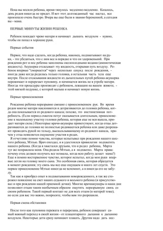 Пока вы носили ребенка, время тянулось медленно-медленно. Казалось,
день родов никогда не придет. И вот этот долгожданный час настал, все
произошло очень быстро. Вчера вы еще были в звании беременной, а сегодня
вы - мама.

 ПЕРВЫЕ МИНУТЫ ЖИЗНИ РЕБЕНКА

  Ребенок покидает чрево матери и начинает дышать воздухом - нужно,
чтобы он попал в хорошие руки.

 Первые события

  Первое, что надо сделать, когда ребенка, наконец, подхватывают на ру-
ки, - это убедиться, что с ним все в порядке и что он здоровенький. При
рождении рот и нос ребенка заполнены околоплодными водами (амниотическая
жидкость). Акушерка отсасывает эту жидкость, открывая путь воздуху. Ре-
бенок впервые "сморкается" через несколько секунд после рождения, -
иногда даже когда родилась только головка, а остальная часть тела еще
внутри. После отсасывания жидкости из дыхательных путей ребенка акушерка
пережимает и перерезает пуповину, и начинается жизнь не в утробе матери.
Иногда эти процедуры производят с ребенком, лежащим на вашем животе, -
этой мягкой подушке, с которой малыш и начинает новую жизнь.

 Первые прикосновения

  Рождение ребенка неразрывно связано с прикосновением рук. Во время
родов многие матери наклоняются и дотрагиваются до головки ребенка, ког-
да она показывается из родового канала; похоже, это инстинктивная пот-
ребность. (Если период схваток-потуг оказывается длительным, прикоснове-
ние к маленькому участку головки ребенка, которая еще не вся вышла, при-
дает матери силы.) Некоторые врачи-акушеры приветствуют, когда отцы дот-
рагиваются до головки не полностью родившегося ребенка или даже разреша-
ют проводить рукой по тельцу, выскальзывающему из родового канала, при-
чем у отца появляется ощущение участия в родах.
  Я отчетливо помню чувства, которые испытывал при рождении нашего шес-
того ребенка, Мэтью. Врач опоздал, и я удостоился привилегии подхватить
нашего ребенка. (Когда я хвастался друзьям, что я родил ребенка, Марта
тут же поправляла меня. Она родила Мэтью, а я подхватил. Марта права:
почему отец должен получать все похвалы, когда всю работу делает мама?)
Еще я помню восторженное чувство, которое испытал, когда мои руки впер-
вые легли на головку моего сына. Это особенная связь, которая образуется
в момент рождения; эту связь мы все еще ощущаем и много лет спустя. Это
первое прикосновение Мэтью никогда не вспомнит, а я никогда его не забу-
ду.
  Так как я приобрел опыт в подхватывании новорожденного, я так же сто-
рожил появление на свет наших седьмого и восьмого ребенка (я присутство-
вал и при рождении нашей приемной дочки). Многие врачиакушеры в наши дни
позволяют отцам таким необычным образом ощутить неразрывную связь со
своим ребенком. Такой первый контакт не для всех отцов (и матерей тоже),
но если для вас это важно, попросите, чтобы вам это разрешили.

 Первая смена обстановки

  После того как пуповина пережата и перерезана, ребенок совершает са-
мый важный переход в своей жизни - от плацентарного дыхания к дыханию
воздухом. Некоторые дети сразу начинают плакать. Другим надо дать нес-
 