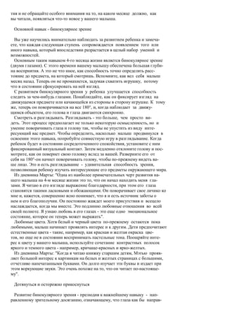 тия и не обращайте особого внимания на то, на каком месяце должно, как
вы читали, появляться что-то новое у вашего малыша.

 Основной навык - бинокулярное зрение

  Вы уже научились внимательно наблюдать за развитием ребенка и замеча-
ете, что каждая следующая ступень сопровождается появлением того или
иного навыка, который впоследствии разрастается в целый набор умений и
возможностей.
  Основным таким навыком 4-го месяца жизни является бинокулярное зрение
(двумя глазами). С этого времени вашему малышу обеспечена большая глуби-
на восприятия. А это не что иное, как способность точно определять расс-
тояние до предмета, на который смотришь. Вспомните, как вел себя малыш
месяц назад. Теперь он не промахнется, задумав схватить игрушку, потому
что в состоянии сфокусировать на ней взгляд.
  С развитием бинокулярного зрения у ребенка улучшается способность
следить за чем-нибудь глазами. Понаблюдайте, как он фиксирует взгляд на
движущемся предмете или качающейся из стороны в сторону игрушке. К тому
же, теперь он поворачивается на все 180°, и, когда наблюдает за движу-
щимся объектом, его голова и глаза двигаются синхронно.
  Смотреть и разглядывать. Разглядывать - это больше, чем просто ви-
деть. Этот процесс предполагает не только некоторую осмысленность, но и
умение поворачивать глаза и голову так, чтобы не упустить из виду инте-
ресующий вас предмет. Чтобы определить, насколько малыш продвинулся в
освоении этого навыка, попробуйте совместную игру в разглядывание. Когда
ребенок будет в состоянии сосредоточенного спокойствия, установите с ним
фиксированный визуальный контакт. Затем медленно отклоните голову и пос-
мотрите, как он повернет свою головку вслед за вашей. Разверните его от
себя на 180°-он начнет поворачивать голову, чтобы по-прежнему видеть ва-
ше лицо. Это и есть разглядывание - удивительная способность зрения,
позволяющая ребенку изучать интересующие его предметы окружающего мира.
  Из дневника Марты: "Одна из наиболее примечательных черт развития на-
шего малыша на 4-м месяце жизни это то, что он начал находить меня гла-
зами. Я читаю в его взгляде выражение благодарности, при этом его глаза
становятся такими ласковыми и обожающими. Он поворачивает свое личико ко
мне и, кажется, совершенно ясно понимает, что я и есть источник заботы о
нем и его благополучии. Он постоянно жаждет моего присутствия и всецело
наслаждается, когда мы вместе. Это подлинно любовные отношения во всей
своей полноте. Я узнаю любовь в его глазах - это еще одно эмоциональное
состояние, которое он теперь может выражать".
  Любимые цвета. Хотя белый и черный цвета по-прежнему остаются пока
любимыми, малыш начинает проявлять интерес и к другим. Дети предпочитают
естественные цвета - такие, например, как красная и желтая окраска цве-
тов, но еще не в состоянии воспринимать пастельные тона. Поощряйте инте-
рес к цвету у вашего малыша, используйте сочетание контрастных полосок
яркого и темного цвета - например, кричаще-красных и ярко-желтых.
  Из дневника Марты: "Когда я читаю книжку старшим детям, Мэтью прояв-
ляет большой интерес к картинкам на белых и желтых страницах с большими,
отчетливо напечатанными буквами. Он долго изучает эти буквы и издает при
этом воркующие звуки. Это очень похоже на то, что он читает по-настояще-
му".

 Дотянуться и осторожно прикоснуться

  Развитие бинокулярного зрения - прелюдия к важнейшему навыку - нап-
равленному зрительному досяганию, означающему, что глаза как бы направ-
 